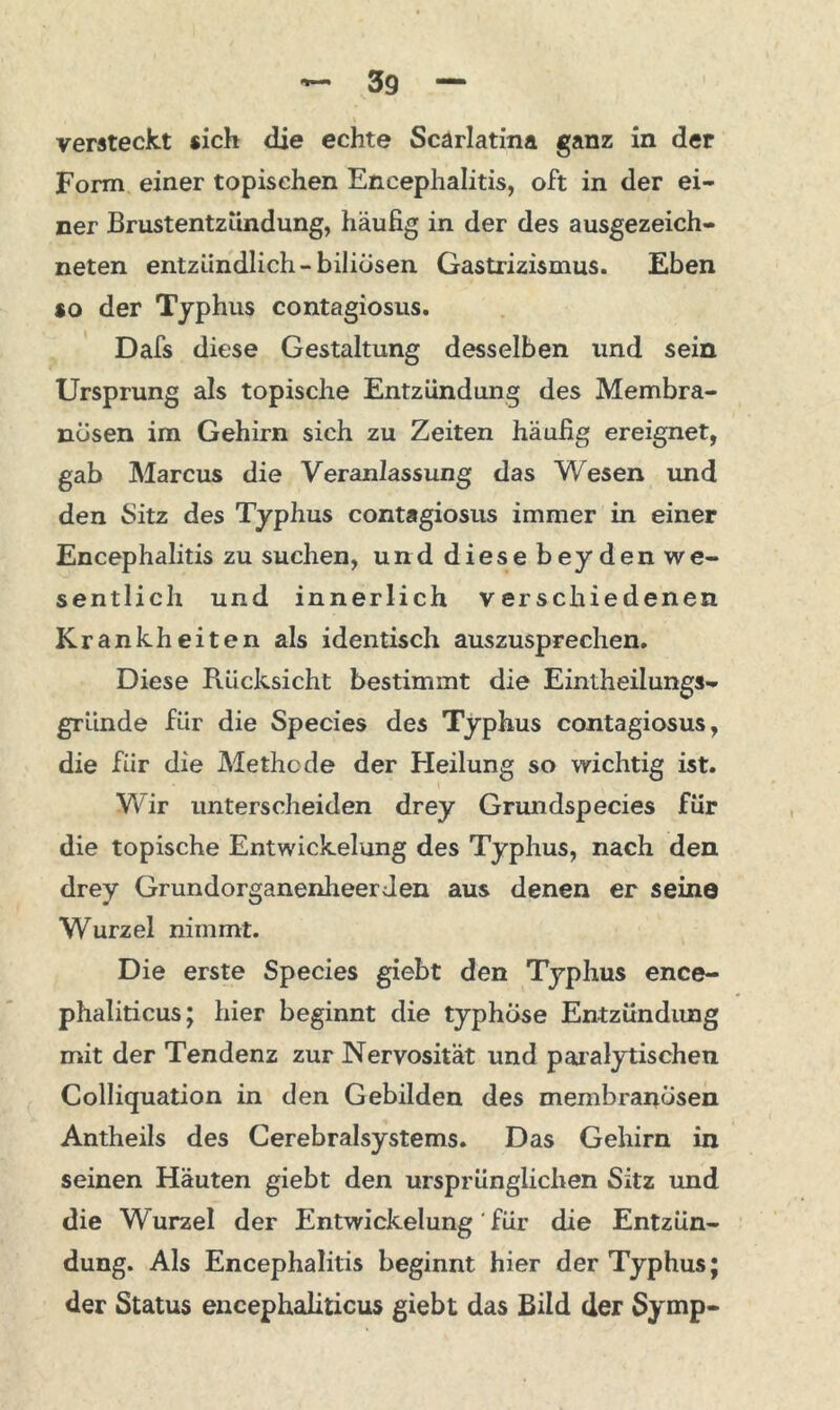 Form einer topischen Encephalitis, oft in der ei- ner Brustentzündung, häufig in der des ausgezeich- neten entzündlich-biliösen Gastrizismus. Eben so der Typhus contagiosus. Dafs diese Gestaltung desselben und sein Ursprung als topische Entzündung des Membra- nüsen im Gehirn sich zu Zeiten häufig ereignet, gab Marcus die Veranlassung das Wesen und den Sitz des Typhus contagiosus immer in einer Encephalitis zu suchen, und diese beyden we- sentlich und innerlich verschiedenen Krankheiten als identisch auszusprechen. Diese Rücksicht bestimmt die Eintheilungs- gründe für die Species des Typhus contagiosus, die für die Methode der Heilung so wichtig ist. Wir unterscheiden drey Grundspecies für die topische Entwickelung des Typhus, nach den drey Grundorganenheer Jen aus denen er seine Wurzel nimmt. Die erste Species giebt den Typhus ence- phaliticus; hier beginnt die typhöse Entzündung mit der Tendenz zur Nervosität und par alytischen Colliquation in den Gebilden des membranosen Antheils des Cerebralsystems. Das Gehirn in seinen Häuten giebt den ursprünglichen Sitz und die Wurzel der Entwickelung ' für die Entzün- dung. Als Encephalitis beginnt hier der Typhus; der Status encephaliticus giebt das Bild der Symp-