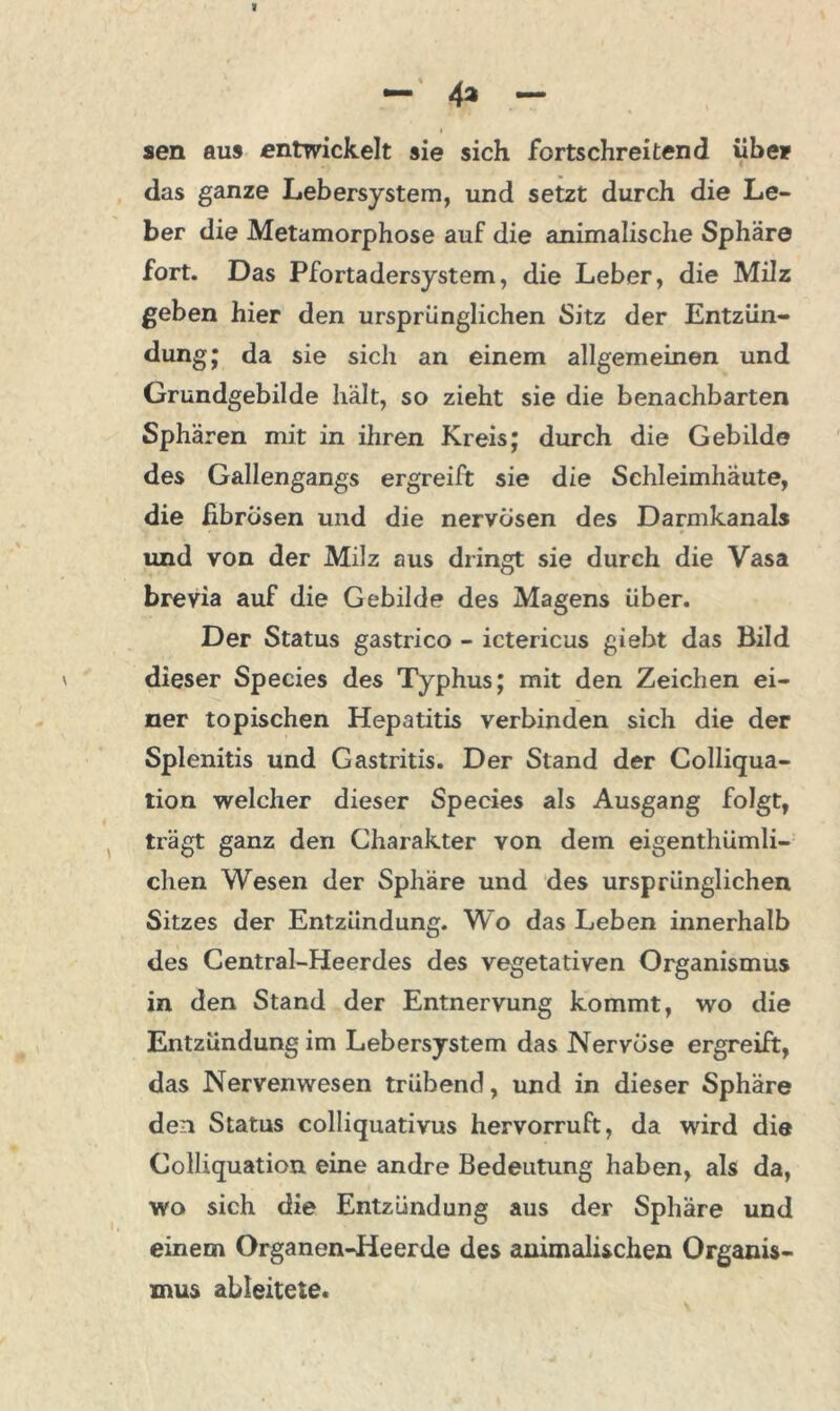 sen aus entwickelt sie sich fortschreitend übe» das ganze Lebersystem, und setzt durch die Le- ber die Metamorphose auf die animalische Sphäre fort. Das Pfortadersystem, die Leber, die Milz geben hier den ursprünglichen Sitz der Entzün- dung; da sie sich an einem allgemeinen und Grundgebilde hält, so zieht sie die benachbarten Sphären mit in ihren Kreis; durch die Gebilde des Gallengangs ergreift sie die Schleimhäute, die fibrösen und die nervösen des Darmkanals und von der Milz aus dringt sie durch die Vasa brevia auf die Gebilde des Magens über. Der Status gastrico - ictericus giebt das Bild dieser Species des Typhus; mit den Zeichen ei- ner topischen Hepatitis verbinden sich die der Splenitis und Gastritis. Der Stand der Colliqua- tion welcher dieser Species als Ausgang folgt, trägt ganz den Charakter von dem eigenthümli- chen Wesen der Sphäre und des ursprünglichen Sitzes der Entzündung. Wo das Leben innerhalb des Central-Heerdes des vegetativen Organismus in den Stand der Entnervung kommt, wo die Entzündung im Lebersystem das Nervöse ergreift, das Nervenwesen trübend, und in dieser Sphäre den Status colliquativus hervorruft, da wird die Colliquation eine andre Bedeutung haben, als da, wo sich die Entzündung aus der Sphäre und einem Organen-Heerde des animalischen Organis- mus ableitete.