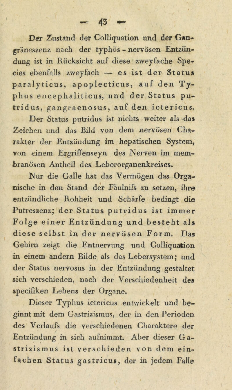 Der Zustand der Colliquation und der Gan- gräneszenz nach der typhös - nervösen Entzün- dung ist in Rücksicht auf diese zweyfache Spe- cies ebenfalls zweyfach —- es ist der Status paralyticus, apoplecticus, auf den Ty- phus encephaliticus, und der Status pu- tridus, gangraenosus, auf den ictericus. Der Status putridus ist nichts weiter als das Zeichen und das Bild von dem nervösen Cha- rakter der Entzündung im hepatischen System, von einem Ergriffenseyn des Nerven im mem- branösen Antheil des Leberorganenkreises. Nur die Galle hat das Vermögen das Orga- nische in den Stand der Fäulnifs zu setzen, ihre entzündliche Rohheit und Schärfe bedingt die Putreszenz; der Status putridus ist immer Folge einer Entzündung und besteht als diese selbst in der nervösen Form. Das Gehirn zeigt die Entnervung und Colliquation in einem andern Bilde als das Lebersystem; und der Status nervosus in der Entzündung gestaltet sich verschieden, nach der Verschiedenheit des specißken Lebens der Organe. Dieser Typhus ictericus entwickelt und be- ginnt mit dem Gastrizismus, der in den Perioden des Verlaufs die verschiedenen Charaktere der Entzündung in sich aufnimmt. Aber dieser Ga- strizismus ist verschieden von dem ein- fachen Status gastricus, der in jedem Falle