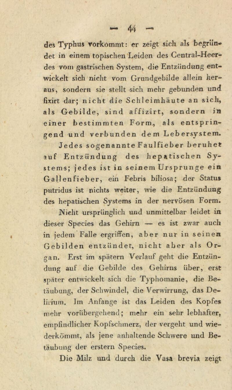 des Typhus rorkommt: er zeigt sich als begrün- det in einem topischen Leiden des Central-Heer- des vorn gastrischen System, die Entzündung ent- wickelt sich nicht vom Grundgebilde allein her- aus, sondern sie stellt sich mehr gebunden und fixirt dar; nicht die Schleimhäute an sich, als Gebilde, sind affizirt, sondern in einer bestimmten Form, als entsprin- gend und verbunden dem Lebersystem» Jedes sogenannte Faulfieber beruhet auf Entzündung des hepatischen Sy- stems; jedes ist in seinem Ursprünge ein Gallenfieber, ein Febris biliosa; der Status putridus ist nichts weiter, wie die Entzündung des hepatischen Systems in der nervösen Form. Nicht ursprünglich und unmittelbar leidet in dieser Species das Gehirn — es ist zwar auch in jedem Falle ergriffen, aber nur in seinen Gebilden entzündet, nicht aber als Or- gan. Erst im spätem Verlauf geht die Entzün- dung auf die Gebilde des Gehirns über, erst spater entwickelt sich die Typhotnanie, die Be- täubung, der Schwindel, die Verwirrung, das De- lirium. Im Anfänge ist das Leiden des Kopfes mehr vorübergehend; mehr ein sehr lebhafter, empfindlicher Kopfschmerz, der vergeht und wie- derkömmt, als jene anhaltende Schwere und Be- täubung der erstem Species. Die Milz und durch die Vasa brevia zeigt