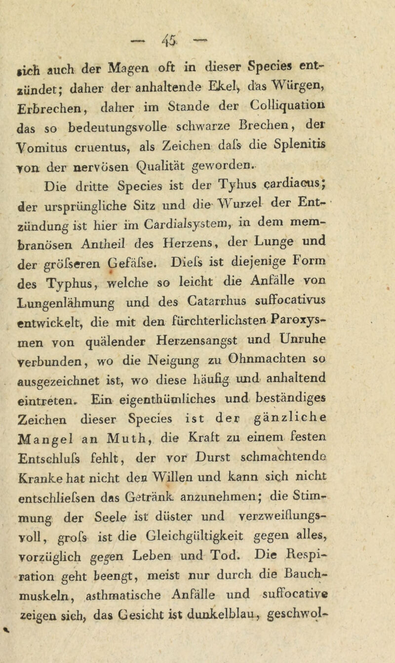 iich auch der Magen oft in dieser Species ent- zündet; daher der anhaltende Ekel* das Würgen, Erbrechen, daher im Stande der Colliquation das so bedeutungsvolle schwarze Brechen, der Vomitus cruentus, als Zeichen dafs die Splenitis von der nervösen Qualität geworden. Die dritte Species ist der Tyhus cardiacus; der ursprüngliche Sitz und die VY urzel der Ent- zündung ist hier im Cardialsystem, in dem mem- branösen Antheil des Herzens, der Lunge und der gröfseren Gefäfse. Diefs ist diejenige Form des Typhus, welche so leicht die Anfälle von Lungenlähmung und des Gatarrhus suffocativus entwickelt, die mit den fürchterlichsten Paroxys- men von quälender Herzensangst und Unruhe verbunden, wo die Neigung zu Ohnmächten so ausgezeichnet ist, wo diese häufig und anhaltend eintreten. Ein eigenthümliches und beständiges Zeichen dieser Species ist der gänzliche Mangel an Muth, die Kraft zu einem festen Entschlufs fehlt, der vor Durst schmachtende Kranke hat nicht den Willen und kann sich nicht entschliefsen das Getränk anzunehmen; die Stim- mung der Seele ist düster und verzweiflungs- voll , grofs ist die Gleichgültigkeit gegen alles, vorzüglich gegen Leben und Tod. Die Respi- ration geht beengt, meist nur durch die Bauch- muskeln, asthmatische Anfälle und suffocative zeigen sieh, das Gesicht ist dunkelblau, geschwol-