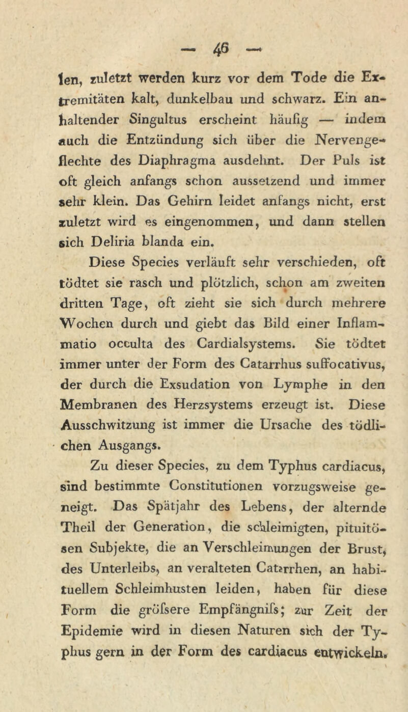 len, zuletzt werden kurz vor dem Tode die Ex- tremitäten kalt, dunkelbau und schwarz. Ein an- haltender Singultus erscheint häufig — indem auch die Entzündung sich über die Nervenge- flechte des Diaphragma ausdehnt. Der Puls ist oft gleich anfangs schon aussetzend und immer sehr klein. Das Gehirn leidet anfangs nicht, erst zuletzt wird es eingenommen, und dann steilen sich Deliria blanda ein. Diese Species verläuft sehr verschieden, oft todtet sie rasch und plötzlich, schon am zweiten dritten Tage, oft zieht sie sich durch mehrere Wochen durch und giebt das Bild einer Inflam- matio occulta des Cardialsystems. Sie tödtet immer unter der Form des Catarrhus suffocativus, der durch die Exsudation von Lymphe in den Membranen des Herzsystems erzeugt ist. Diese Ausschwitzung ist immer die Ursache des tödli- chen Ausgangs. Zu dieser Species, zu dem Typhus cardiacus, sind bestimmte Constitutionen vorzugsweise ge- neigt. Das Spätjahr des Lebens, der alternde Theil der Generation, die schleimigten, pituitö- sen Subjekte, die an Verschleimungen der Brust, des Unterleibs, an veralteten Caterrhen, an habi- tuellem Schleimhusten leiden, haben für diese Form die gröfsere Empfängnifs; zur Zeit der Epidemie wird in diesen Naturen sich der Ty- phus gern in der Form des cardiacus entwickeln.