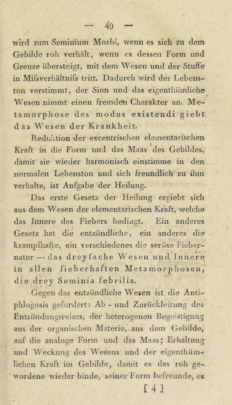 wird zum Seminium Morbi, wenn es sich zu dem Gebilde roh verhält, wenn es dessen Form und Grenze übersteigt, mit dem Wesen und der Stuffe in Mifsverhältnifs tritt. Dadurch wird der Lebens- ton verstimmt, der Sinn und das eigenthümliche Wesen nimmt einen fremden Charakter an. Me- tamorphose des modus existendi giebt das Wesen der Krankheit. Reduktion der excentrischen elementarischen Kraft in die Form und das Maas des Gebildes, damit sie wieder harmonisch einstimme in den normalen Lebenston und sich freundlich zu ihm verhalte, ist Aufgabe der Heilung. Das erste Gesetz der Heilung ergiebt sich aus dem Wesen der elementarischen Kraft, welche das Innere des Fiebers bedingt. Ein anderes Gesetz hat die entzündliche, ein anderes die krampfhafte, ein verschiedenes die seröse Fieber- natur— das dreyfache Wesen und Innere in allen fieberhaften Metamorphosen, die drey Seminia febrilia. Gegen das entzündliche Wesen ist die Anti- phlogosis gefordert: Ab - und Zurückleitung des Entzündungsreizes, der heterogenen Begeistigung aus der organischen Materie, aus dem Gebilde, auf die analoge Form und das Maas; Erhaltung und Weckung des Wesens und der eigenthüm- lichen Kraft im Gebilde, damit es das roh ge- wordene wieder binde, seiner Form befreunde, es [4]