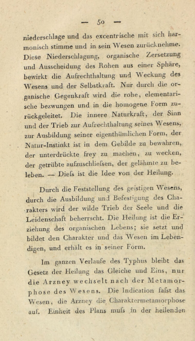 \ niedersclilage und das excentrische mit sich har- monisch stimme und in sein Wesen zurücknehme. Diese Niederschlagung, organische Zersetzung und Ausscheidung des Rohen aus einer Sphäre, bewirkt die Aufrechthaltung und Weckung des Wesens und der Selbstkraft. Nur durch die or- ganische Gegenkraft wird die rohe, elementari- sche bezwungen und in die homogene Form zu- rückgeleitet. Die innere Naturkraft, der Sinn und der Trieb zur Aufrechthaltung seines Wesens, zur Ausbildung seiner eigenthümlichen Form, der Natur-Instinkt ist in dem Gebilde zu bewahren, der unterdrückte frey zu machen, zu wecken, der getrübte aufzuschliefsen, der gelähmte zu be- leben. — Diefs ist die Idee von der Fleilung. Durch die Feststellung des geistigen Wesens, durch die Ausbildung und Befestigung des Cha- rakters wird der wilde Trieb der Seele und die Leidenschaft beherrscht. Die Heilung ist die Er- ziehung des organischen Lebens; sie setzt und bildet den Charakter und das Wesen im Leben- digen, und erhält es in seiner Form. Im ganzen Verlaufe des Typhus bleibt das Gesetz der Heilung das Gleiche und Eins, nur die Arzney wechselt nach der Metamor- phose des Wesens. Die Indication fafst das Wesen, die Arzney die Charaktermetamorphose auf. Einheit des Plans mufs in der heilenden \