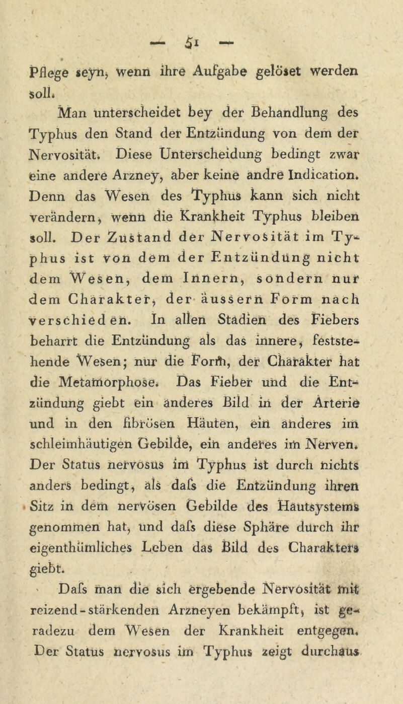 Pflege seyrij wenn ihre Aufgabe gelöset werden soll* Man unterscheidet bey der Behandlung des Typhus den Stand der Entzündung von dem der Nervosität. Diese Unterscheidung bedingt zwar eine andere Arzney, aber keine andre Indication. Denn das Wesen des Typhus kann sich nicht verändern, wenn die Krankheit Typhus bleiben soll. Der Zustand der Nervosität im Ty- phus ist von dem der Entzündung nicht dem Wesen, dem Innern, sondern nur dem Charakter, der aussern Form nach verschieden. In allen Stadien des Fiebers beharrt die Entzündung als das innere i festste- hende Wesen; nur die Forrti, der Charakter hat die Metamorphose* Das Fieber und die Ent- zündung giebt ein anderes Bild in der Arterie und in den fibrösen Häuten, ein anderes im schleimhäutigen Gebilde, ein anderes irti Nerven. Der Status netvosüs im Typhus ist durch nichts anders bedingt, als dafs die Entzündung ihren Sitz in dem nerVosen Gebilde des Hautsystems genommen hat, und dafs diese Sphäre durch ihr eigenthümliches Leben das Bild des Charakters giebt. Dafs man die sich ergebende Nervosität mit reizend-stärkenden Arzneyen bekämpft > ist ge- radezu dem Wesen der Krankheit entgegen. Der Status nervosus im Typhus zeigt durchaus