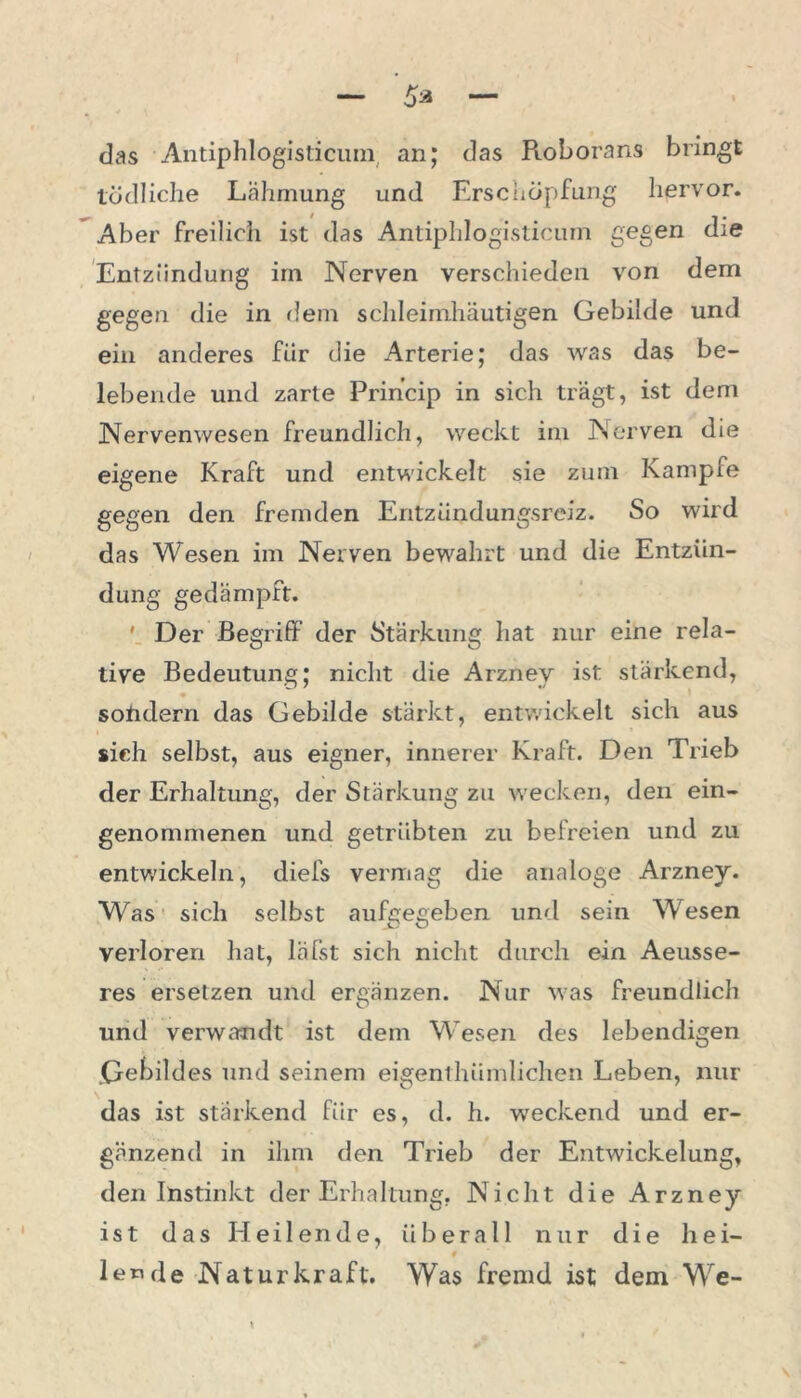 das Antiphlogisticum. an; das Pioborans bringt tödliche Lähmung und Erschöpfung hervor. Aber freilich ist das Antiphlogisticum gegen die Entzündung irn Nerven verschieden von dem gegen die in dem schleimhäutigen Gebilde und ein anderes für die Arterie; das was das be- lebende und zarte Princip in sich trägt, ist dem Nervenwesen freundlich, weckt im Nerven die eigene Kraft und entwickelt sie zum Kampfe gegen den fremden Entzündungsreiz. So wird das Wesen im Nerven bewahrt und die Entzün- dung gedämpft. ' Der Begriff der Stärkung hat nur eine rela- tive Bedeutung; nicht die Arzney ist stärkend, solidem das Gebilde stärkt, entwickelt sich aus sich selbst, aus eigner, innerer Kraft. Den Trieb der Erhaltung, der Stärkung zu wecken, den ein- genommenen und getrübten zu befreien und zu entwickeln, diefs vermag die analoge Arzney. Was sich selbst aufgegeben und sein Wesen verloren hat, läfst sich nicht durch ein Aeusse- res ersetzen und ergänzen. Nur was freundlich und verwandt ist dem Wesen des lebendigen .Gebildes und seinem eigenthiimlichen Leben, nur das ist stärkend für es, d. h. weckend und er- gänzend in ihm den Trieb der Entwickelung, den Instinkt der Erhaltung, Nicht die Arzney ist das Heilende, überall nur die hei- # lende Naturkraft. Was fremd ist dem We-