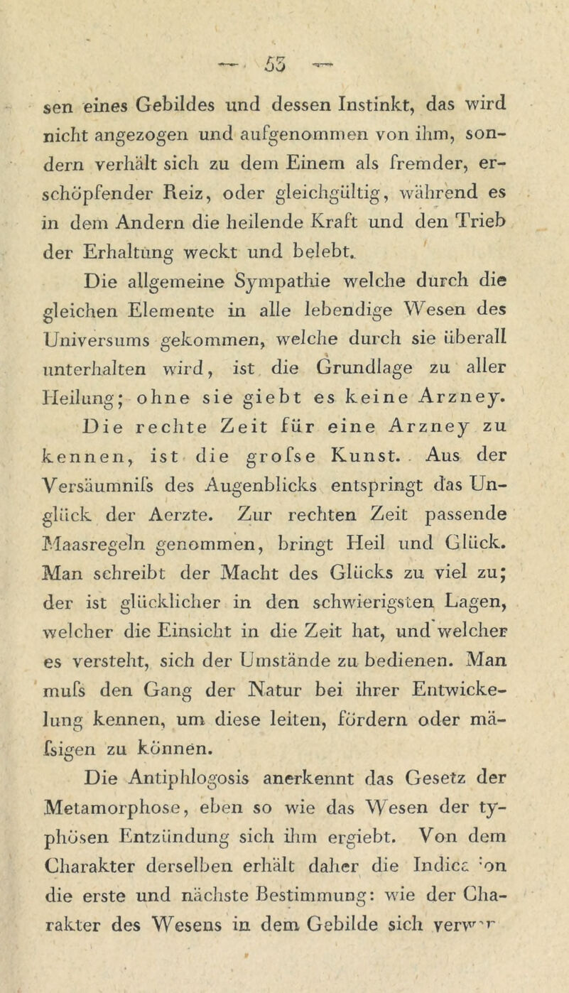 nicht angezogen und aufgenommen von ihm, son- dern verhält sich zu dem Einem als fremder, er- schöpfender Reiz, oder gleichgültig, während es in dem Andern die heilende Kraft und den Trieb der Erhaltung weckt und belebt. Die allgemeine Sympathie welche durch die gleichen Elemente in alle lebendige Wesen des Universums gekommen, welche durch sie überall unterhalten wird, ist die Grundlage zu aller Heilung; ohne sie giebt es keine Arzney. Die rechte Zeit für eine Arzney zu kennen, ist die grofse Kunst. Aus der Versäumnifs des Augenblicks entspringt das Un- glück der Acrzte. Zur rechten Zeit passende Maasregeln genommen, bringt Heil und Glück. Man schreibt der Macht des Glücks zu viel zu; der ist glücklicher in den schwierigsten Lagen, welcher die Einsicht in die Zeit hat, und welcher es versteht, sich der Umstände zu bedienen. Man mufs den Gang der Natur bei ihrer Entwicke- lung kennen, um diese leiten, fordern oder mä- fsigen zu können. Die Antiphlogosis anerkennt das Gesetz der Metamorphose, eben so wie das Wesen der ty- phösen Entzündung sich ihm ergiebt. Von dem Charakter derselben erhält daher die Indicc :on die erste und nächste Bestimmung: wie der Cha- rakter des Wesens in dem Gebilde sich verw'r