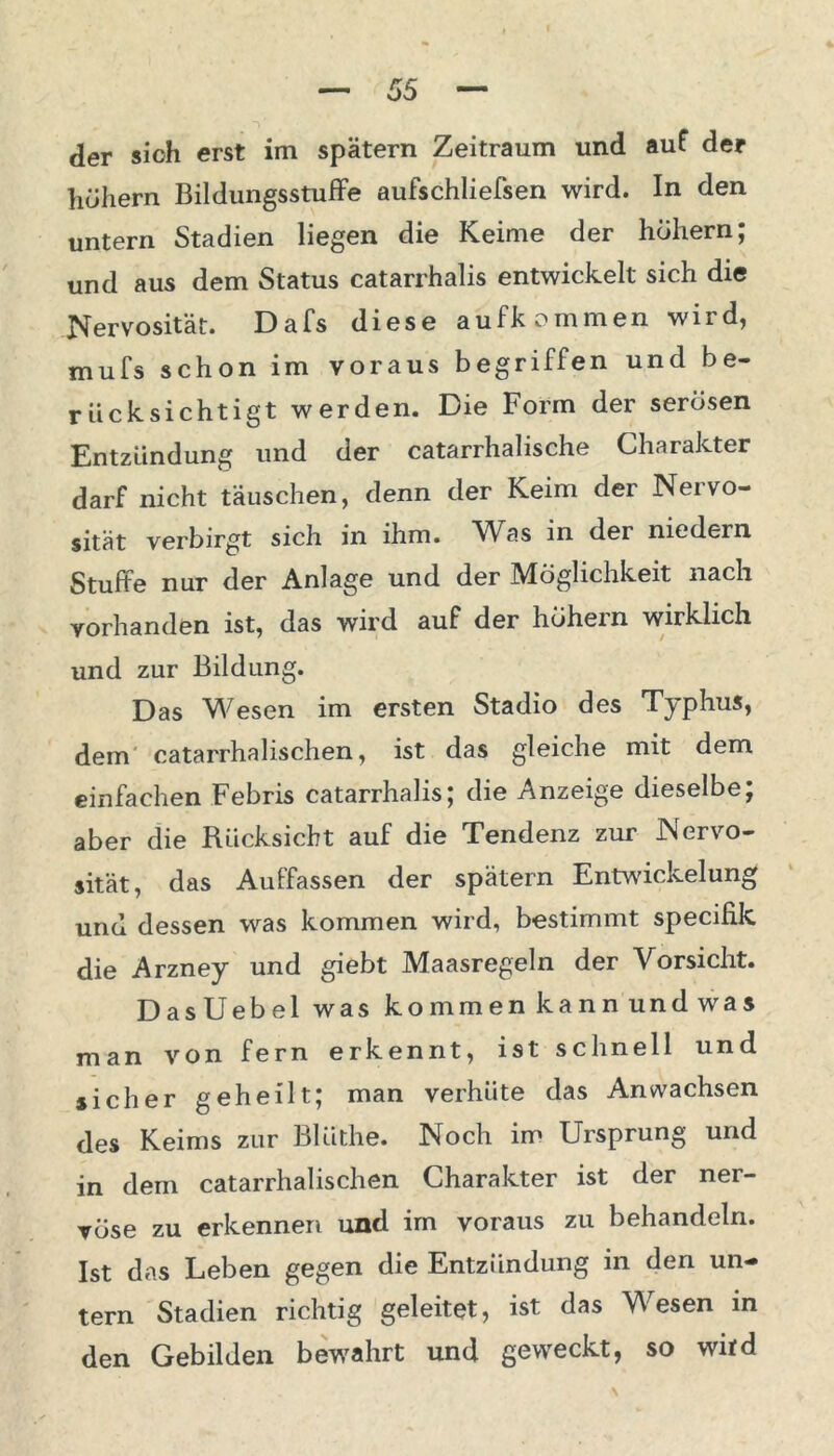 der sich erst im spätem Zeitraum und auf der höhern Bildungsstufe aufschliefsen wird. In den untern Stadien liegen die Keime der hohem; und aus dem Status catarrhalis entwickelt sich die Nervosität. Da Ts diese aufkommen wird, mufs schon im voraus begriffen und be- rücksichtigt werden. Die Form der serösen Entzündung und der catarrhalische Charakter darf nicht täuschen, denn der Keim der Nervo- sität verbirgt sich in ihm. Was in der niedern Stufte nur der Anlage und der Möglichkeit nach vorhanden ist, das wird auf der hohem wirklich und zur Bildung. Das Wesen im ersten Stadio des Typhus, dem catarrhalischen, ist das gleiche mit dem einfachen Febris catarrhalis; die Anzeige dieselbe; aber die Rücksicht auf die Tendenz zur Nervo- sität, das Auffassen der spätem Entwickelung und dessen was kommen wird, bestimmt specifik die Arzney und giebt Maasregeln der Vorsicht. DasUebel was ko mm en ka n n und wa s man von fern erkennt, ist schnell und sicher geheilt; man verhüte das Anwachsen des Keims zur BUithe. Noch im Ursprung und in dem catarrhalischen Charakter ist der ner- vöse zu erkennen und im voraus zu behandeln. Ist das Leben gegen die Entzündung in den un- tern Stadien richtig geleitet, ist das Wesen in den Gebilden bewahrt und geweckt, so witd