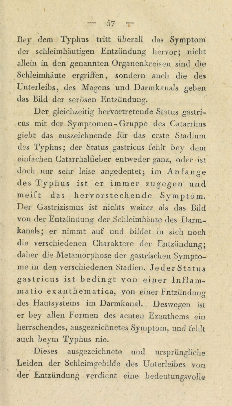 — 57 T Bey dem Typhus tritt überall das Symptom der schleimhäutigen Entzündung hervor; nicht allein in den genannten Organenkreisen sind die Schleimhäute ergriffen, sondern auch die des Unterleibs, des Magens und Darmkanals geben das Bild der serösen Entzündung. Der gleichzeitig hervortretende Status gaslri- cus mit der Symptomen-Gruppe des Catarrhus giebt das auszeichnende für das erste Stadium des Typhus; der Status gastricus fehlt bey dem einfachen Catarrhalfieber entweder ganz, oder ist doch nur sehr leise angedeutet; im Anfänge des Typhus ist er immer zugegen und meift das hervo rst e chende Symptom. Der Gastrizismus ist nichts weiter als das Bild von der Entzündung der Schleimhäute des Darm- kanals; er nimmt auf und bildet in sich noch die verschiedenen Charaktere der Entzündung: O / daher die Metamorphose der gastrischen Sympto- me in den verschiedenen Stadien. JederStatus gastricus ist bedingt von einer Inflam- matio exanthematica, von einer Entzündung . O des Hautsystems im Darmkanal. Deswegen ist er bey allen Formen des acuten Exanthems ein herrschendes, ausgezeichnetes Symptom, und fehlt auch beym Typhus nie. Dieses ausgezeichnete und ursprüngliche Leiden der Schleimgebilde des Unterleibes von i der Entzündung verdient eine bedeutungsvolle