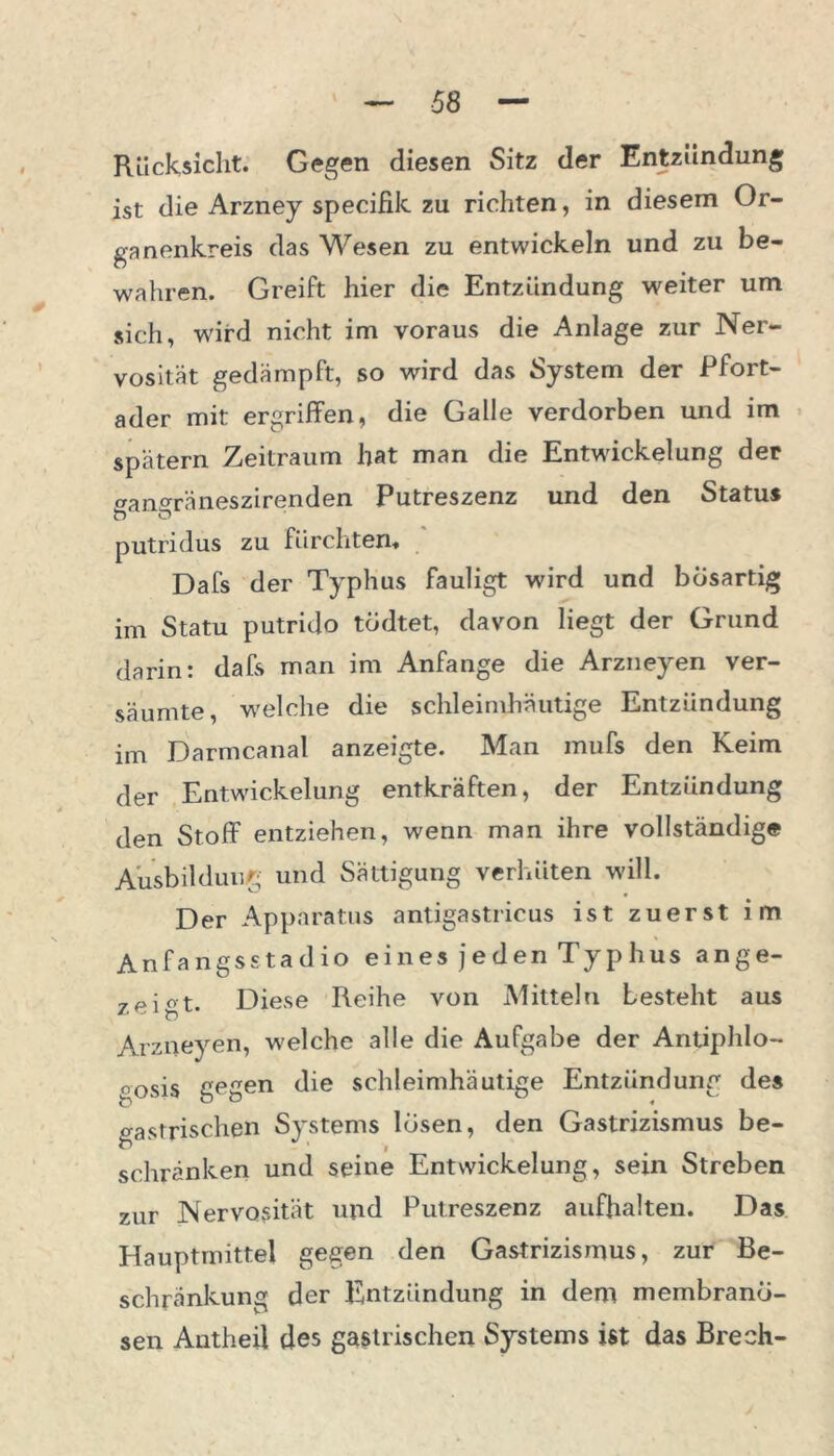 Rücksicht. Gegen diesen Sitz der Entzündung ist die Arzney specifik zu richten, in diesem Or- ganenkreis das Wesen zu entwickeln und zu be- wahren. Greift hier die Entzündung weiter um sich, wird nicht im voraus die Anlage zur Ner- vosität gedämpft, so wird das System der Pfort- ader mit ergriffen, die Galle verdorben und im spätem Zeitraum hat man die Entwickelung der »an°räneszirenden Putreszenz und den Status b o putridus zu fürchten* Dafs der Typhus fauligt wird und bösartig im Statu putrido tüdtet, davon liegt der Grund darin: dafs man im Anfänge die Arzneyen ver- säumte, welche die schleimhäutige Entzündung im Darmcanal anzeigte. Man mufs den Keim der Entwickelung entkräften, der Entzündung den Stoff entziehen, wenn man ihre vollständige Ausbildung und Sättigung verhüten will. Der Apparatus antigastricus ist zuerst im Anfangsstadio eines jeden Typhus ange- 7piot. Diese Reihe von Mitteln besteht aus Arzneyen, welche alle die Aufgabe der Antiphlo- «osis gegen die schleimhäutige Entzündung des gastrischen Systems losen, den Gastrizismus be- schränken und seine Entwickelung, sein Streben zur Nervosität und Putreszenz aufhalten. Das Hauptmittel gegen den Gastrizismus, zur Be- schränkung der Entzündung in dem membrano- sen Autheil des gastrischen Systems ist das Brech-