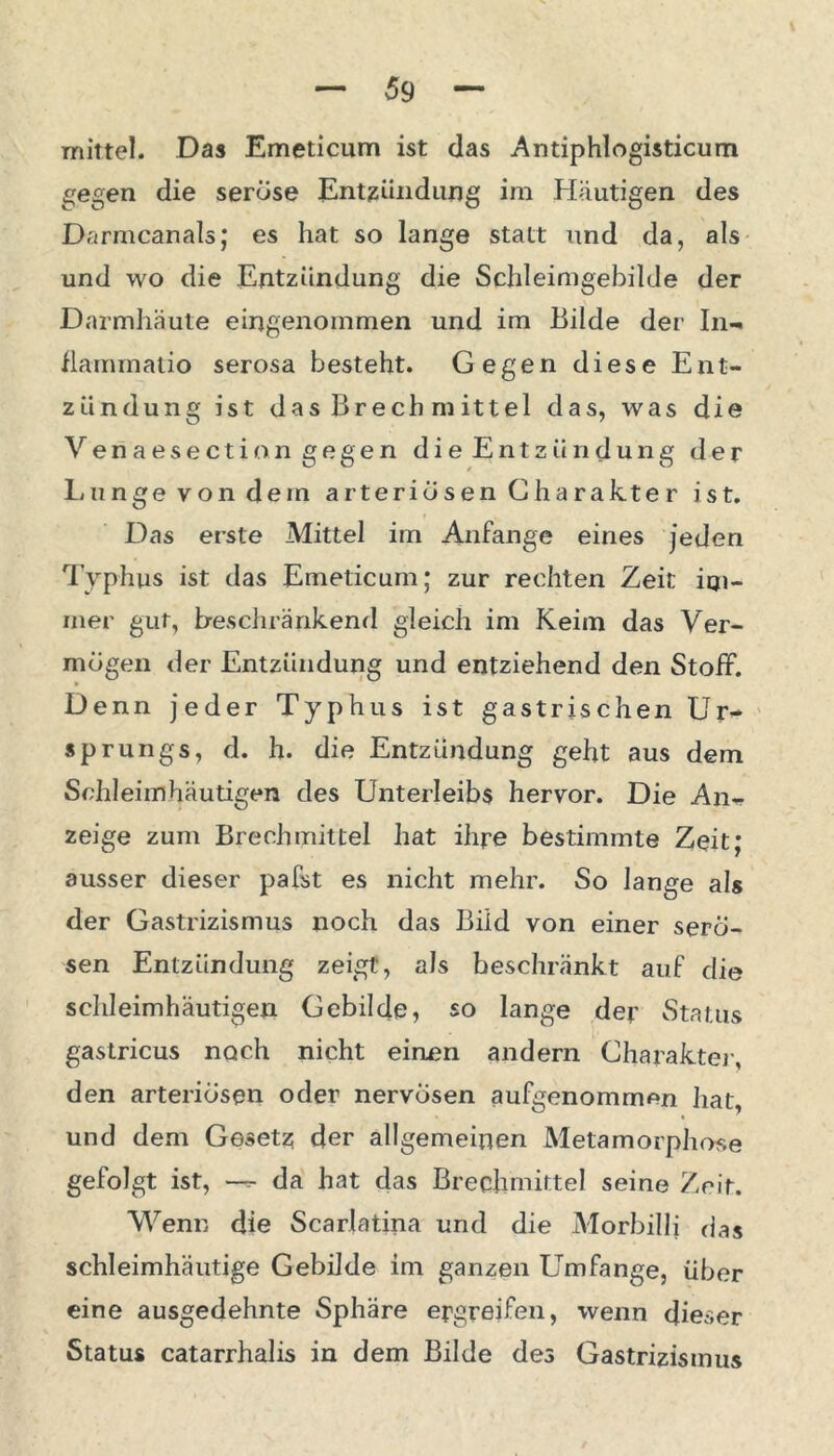 mittel. Das Emeticum ist das Antiphlogisticum gegen die seröse Entzündung im Häutigen des Darmcanals; es hat so lange statt und da, als und wo die Entzündung die Schleimgebilde der Darmhäute eingenommen und im Bilde der In- Hammatio serosa besteht. Gegen diese Ent- zündung ist das Brechmittel das, was die Veriaesection gegen die Entzündung der Lunge von dem arteriösen Cha rakte r ist. Das erste Mittel im Anfänge eines jeden Typhus ist das Emeticum; zur rechten Zeit im- mer gut, Beschränkend gleich im Keim das Ver- mögen der Entzündung und entziehend den Stoff. Denn jeder Typhus ist gastrischen Ur- sprungs, d. h. die Entzündung geht aus dem Schleim häutigen des Unterleibs hervor. Die An- zeige zum Brechmittel hat ihre bestimmte Zeit; ausser dieser pafst es nicht mehr. So lange als der Gastrizismus noch das Bild von einer serö- sen Entzündung zeigt, als beschränkt auf die schleimhäutigen Gebilde, so lange der Status gastricus noch nicht einen andern Gharakter, den arteriösen oder nervösen aufgenommen hat, und dem Gesetz der allgemeinen Metamorphose gefolgt ist, — da hat das Brechmittel seine Zeit. Wenn die Scarlatina und die Morbilli das schleimhäutige Gebilde im ganzen Umfange, über eine ausgedehnte Sphäre ergreifen, wenn dieser Status catarrhalis in dem Bilde des Gastrizismus