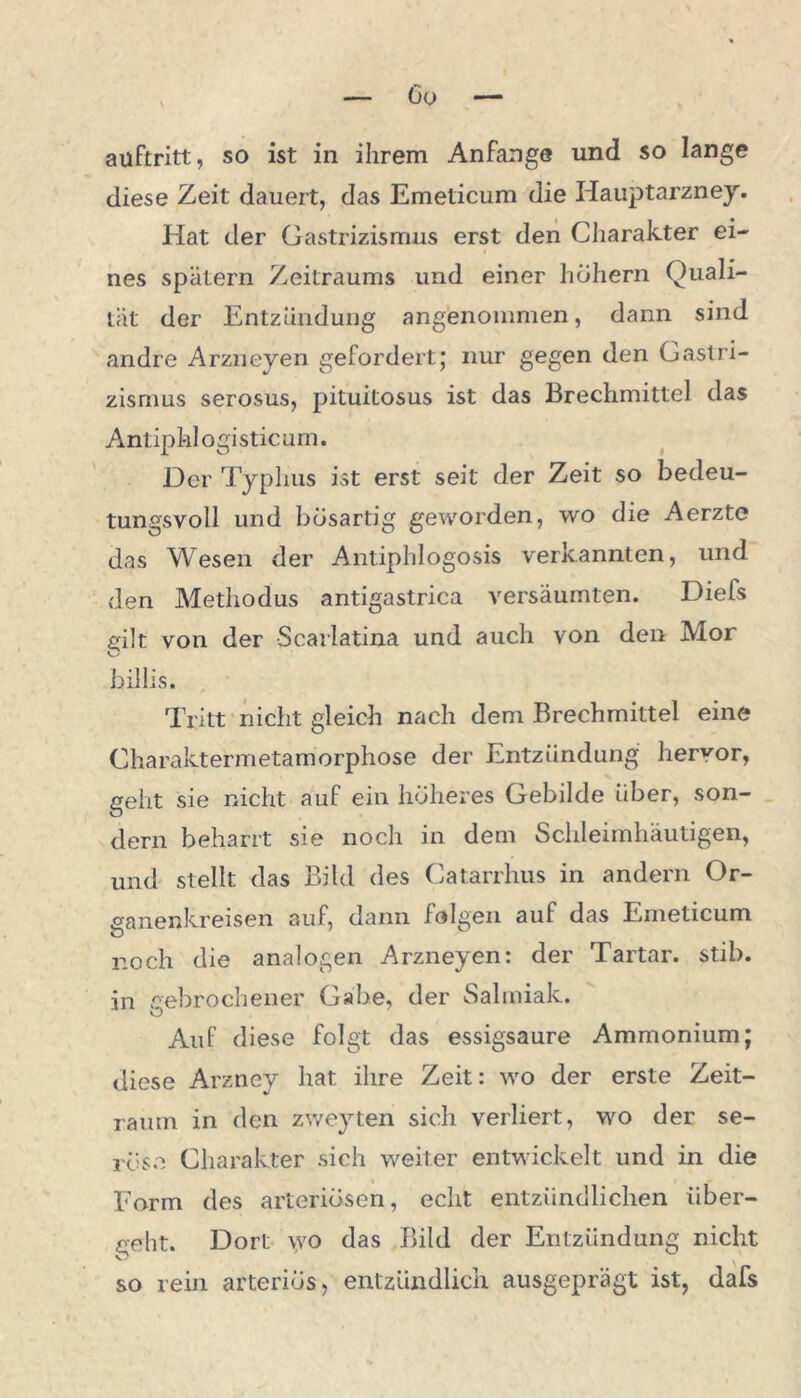 anftritt, so ist in ihrem Anfänge und so lange diese Zeit dauert, das Emeticum die Hauptarzney. Hat der Gastrizismus erst den Charakter ei- nes spätem Zeitraums und einer hohem Quali- tät der Entzündung angenommen, dann sind andre Arzneyen gefordert; nur gegen den Gastri- zismus serosus, pituitosus ist das Brechmittel das Antiphi ogi Stic um. Der Typhus ist erst seit der Zeit so bedeu- tungsvoll und bösartig geworden, wo die Aerzte das Wesen der Antiphlogosis verkannten, und den Methodus antigastrica versäumten. Diefs eilt von der Scarlatina und auch von den Mor O billis. Tritt nicht gleich nach dem Brechmittel eine Charaktermetamorphose der Entzündung hervor, geht sie nicht auf ein höheres Gebilde über, son- dern beharrt sie noch in dem Schleimhäutigen, und stellt das Bild des Catarrhus in andern Or- ganenkreisen auf, dann folgen auf das Emeticum noch die analogen Arzneyen: der Tartar, stib. in gebrochener Gabe, der Salmiak. Auf diese folgt das essigsaure Ammonium; diese Arzney hat ihre Zeit: wo der erste Zeit- raum in den zweyten sich verliert, wo der se- röse Charakter sich weiter entwickelt und in die Form des arteriösen, echt entzündlichen über- geht. Dort wo das Bild der Entzündung nicht so rein arteriös, entzündlich ausgeprägt ist, dafs