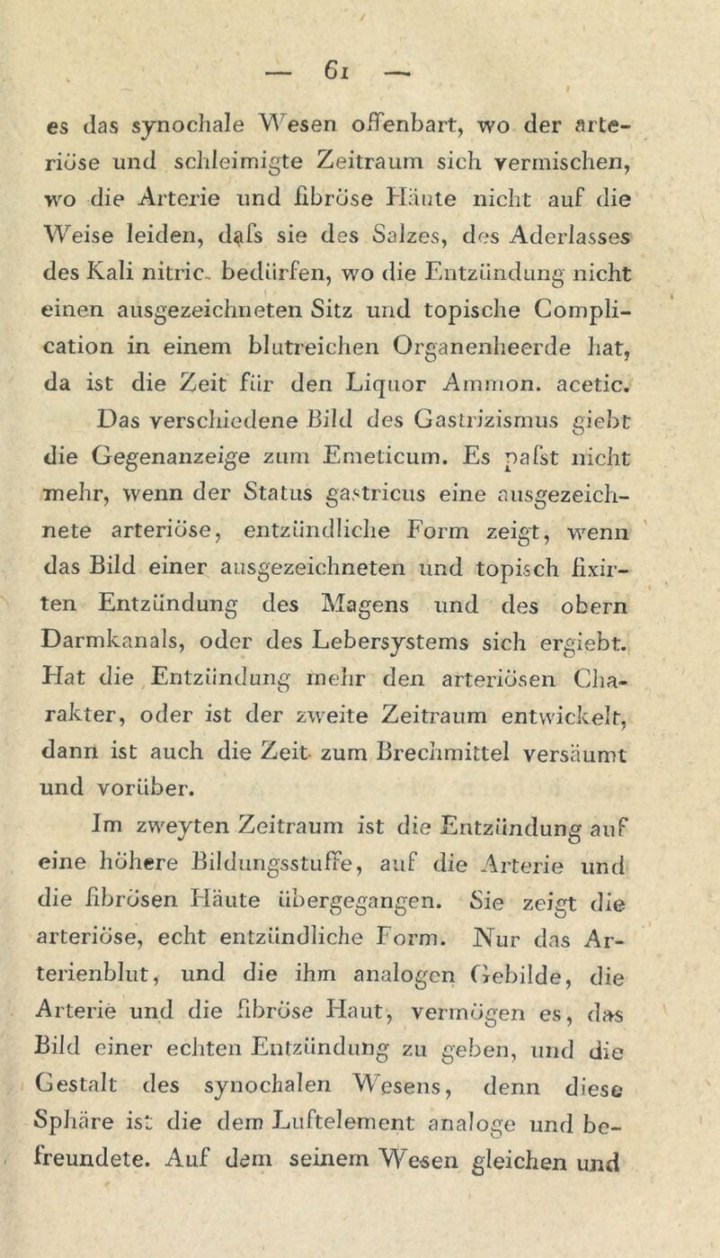 es das synochale Wesen offenbart, wo der arte- riöse und scldeimigte Zeitraum sich vermischen, wo die Arterie und fibröse Häute nicht auf die Weise leiden, dafs sie des Salzes, des Aderlasses des Kali nitric.. bedürfen, wo die Entzündung nicht einen ausgezeichneten Sitz und topische Compli- cation in einem blutreichen Organenheerde hat, da ist die Zeit für den Liquor Ammon, acetic. Das verschiedene Bild des Gastrizismus giebt die Gegenanzeige zum Emeticum. Es pafst nicht mehr, wenn der Status gastricus eine ausgezeich- nete arteriöse, entzündliche Form zeigt, wenn das Bild einer ausgezeichneten und topisch fixir- ten Entzündung des Magens und des obern Darmkanals, oder des Lebersystems sich ergiebt. Hat die Entzündung mehr den arteriösen Cha- rakter, oder ist der zweite Zeitraum entwickelt, dann ist auch die Zeit zum Brechmittel versäumt und vorüber. Im zweyten Zeitraum ist die Entzündung auf eine höhere Bildungsstufe, auf die Arterie und die fibrösen Flaute übergegangen. Sie zeigt die arteriöse, echt entzündliche Form. Nur das Ar- terienblut, und die ihm analogen Gebilde, die Arterie und die fibröse Haut, vermögen es, das Bild einer echten Entzündung zu geben, und die Gestalt des synochalen Wesens, denn diese Sphäre ist die dem Luftelement analoge und be- freundete. Auf dem seinem Wesen gleichen und