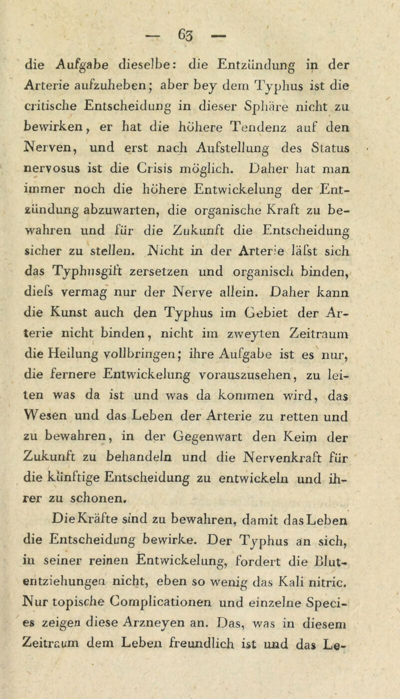 die Aufgabe dieselbe: die Entzündung in der Arterie aufzuheben; aber bey dem Typhus ist die critische Entscheidung in dieser Sphäre nicht zu bewirken, er hat die höhere Tendenz auf den Nerven, und erst nach Aufstellung des Status nervosus ist die Crisis möglich. Daher hat man immer noch die höhere Entwickelung der Ent- zündung abzuwarten, die organische Kraft zu be- wahren und für die Zukunft die Entscheidung sicher zu stellen. Nicht in der Arterie läfst sich das Typhusgift zersetzen und organisch binden, diefs vermag nur der Nerve allein. Daher kann die Kunst auch den Typhus im Gebiet der Ar- terie nicht binden, nicht im zweyten Zeitraum die Heilung vollbringen; ihre Aufgabe ist es nur, die fernere Entwickelung vorauszusehen, zu lei- ten was da ist und was da kommen wird, das Wesen und das Leben der Arterie zu retten und zu bewahren, in der Gegenwart den Keim der Zukunft zu behandeln und die Nervenkraft für die künftige Entscheidung zu entwickeln und ih- rer zu schonen. Die Kräfte sind zu bewahren, damit das Leben die Entscheidung bewirke. Der Typhus an sich, in seiner reinen Entwickelung, fordert die Lllut- eritziehungeu nicht, eben so wenig das Kali nitric. Nur topische Gomplicationen und einzelne Speci- es zeigen diese Arzneyen an. Das, was in diesem Zeitraum dem Leben freundlich ist und das Le-