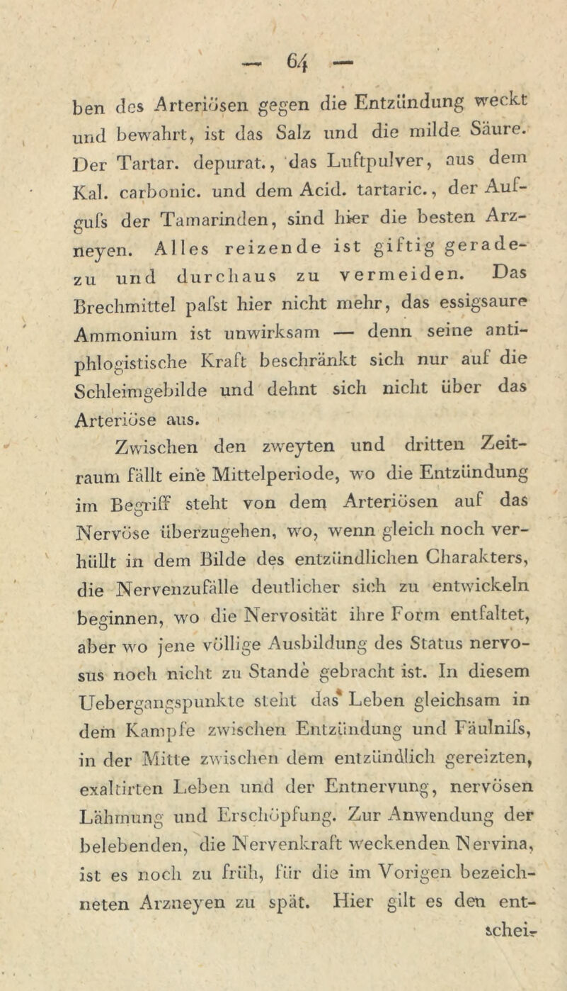 ben des Arteriösen gegen die Entzündung weckt und bewahrt, ist das Salz und die milde Säure. Der Tartar, depurat., das Luftpulver, aus dein Kal. carbonic. und dem Acid. tartaric., der Aul- cufs der Tamarinden, sind hier die besten Arz- neyen. Alles reizende ist gütig gerade- zu und durchaus zu vermeiden. Das Brechmittel pafst hier nicht mehr, das essigsaure Ammonium ist unwirksam — denn seine anti- phlogistische Kraft beschränkt sich nur aul die Schleimgebilde und dehnt sich nicht über das Arteriöse aus. Zwischen den zweyten und dritten Zeit- raum fällt eine Mittelperiode, wo die Entzündung im Begriff steht von dem Arteriösen auf das Nervöse überzugehen, wo, wenn gleich noch ver- hüllt in dem Bilde des entzündlichen Charakters, die Nervenzufälle deutlicher sich zu entwickeln besinnen, wo die Nervosität ihre Form entfaltet, aber wo jene völlige Ausbildung des Status nervo- sus noch nicht zu Stande gebracht ist. In diesem Uebergangspunkte steht das* Leben gleichsam in dem Kampfe zwischen Entzündung und Fäulnifs, in der Mitte zwischen dem entzündlich gereizten, exaltirten Leben und der Entnervung, nervösen Lähmung und Erschöpfung. Zur Anwendung der belebenden, die Nervenkraft weckenden Nervina, ist es noch zu früh, für die im Vorigen bezeich- neten Arzneyen zu spät. Hier gilt es den ent- scheid-