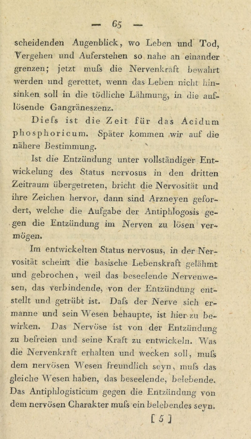 scheidenden Augenblick, wo Leben und Tod, Vergehen und Auferstehen so nahe an einander grenzen; jetzt mufs die Nervenkraft bewahrt werden und gerettet, wenn das Leben nicht hin- sinken soll in die tödliche Lähmung, in die auf- lösende Gangräneszenz. Diels ist die Zeit für das Acidum phosphoricum. Später kommen wir auf die nähere Bestimmung. v Ist die Entzündung unter vollständiger Ent- wickelung des Status nervosus in den dritten Zeitraum iibergelreten, bricht die Nervosität und ihre Zeichen hervor, dann sind Arzneyen gefor- dert, welche die Aufgabe der Antiphiogosis ge- gen die Entzündung im Nerven zu lösen ver- mögen. Im entwickelten Status nervosus, in der Ner- vosität scheint die basische Lebenskraft gelähmt und gebrochen, weil das beseelende Nervenwe- sen, das verbindende, von der Entzündung ent- stellt und getrübt ist. Dafs der Nerve sich er- manne und sein Wesen behaupte, ist liier zu be- wirken. Das Nervöse ist von der Entzündung zu befreien und seine Kraft zu entwickeln. Was die Nervenkraft erhalten und wecken soll, mufs dem nervösen Wesen freundlich seyn, mufs das gleiche Wesen haben, das beseelende, belebende. Das Antiphlogisticum gegen die Entzündung von dem nervösen Charakter mufs ein belebendes seyn. U] i