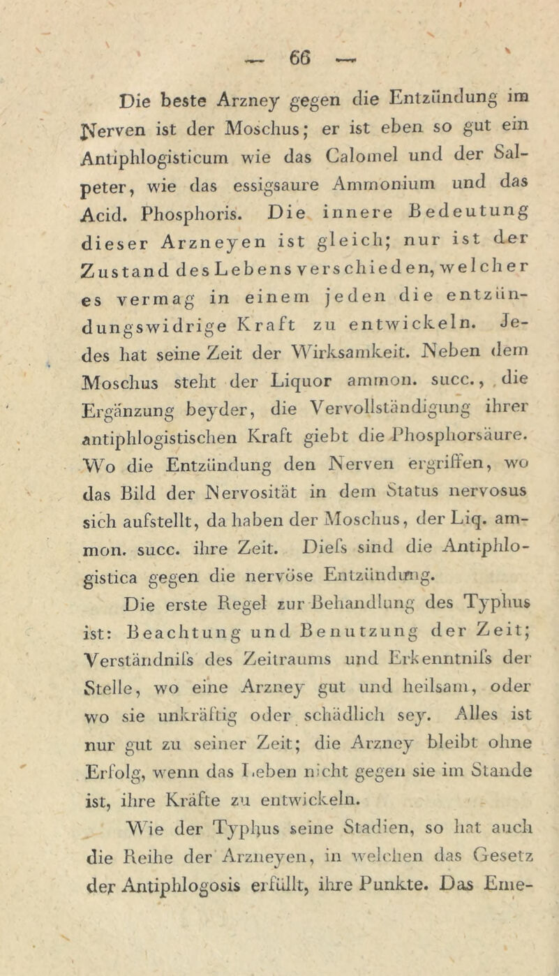 — 6 6 ~ Die beste Arzney gegen die Entzündung im Nerven ist der Moschus; er ist eben so gut ein Antiphlogisticurn wie das Calomel und der Sal- peter, wie das essigsaure Ammonium und das Acid. Phosphoris. Die innere Bedeutung dieser Arzneyen ist gleich; nur ist der Zu stand des Lebens verschieden, welcher es vermag in einem jeden die entziin- dungswidrige Kraft zu entwickeln. Je- des hat seine Zeit der Wirksamkeit. IN eben dem Moschus steht der Liquor ammon. succ., die Ergänzung beyder, die Vervollständigung ihrer antiphlogistischen Kraft giebt die Phosphorsäure. Wo die Entzündung den Nerven ergriffen, w'o das Bild der Nervosität in dem Status nervosus sich aufstellt, da haben der Moschus, der Liq. am- mon. succ. ihre Zeit. Diefs sind die Antiphlo- gistica gegen die nervöse Eutzündimg. Die erste Regel zur Behandlung des Typhus ist: Beachtung und Benutzung der Zeit; Verständnifs des Zeitraums und Erkenntnifs der Stelle, w'o eine Arzney gut und heilsam, oder wo sie unkräftig oder schädlich sey. Alles ist nur gut zu seiner Zeit; die Arzney bleibt ohne Erfolg, wenn das Leben nicht gegen sie im Stande ist, ihre Kräfte zu entwickeln. Wie der Typhus seine Stadien, so hat auch die Reihe der Arzneyen, in welchen das Gesetz der Antiphlogosis erfüllt, ihre Punkte. Das Eine-