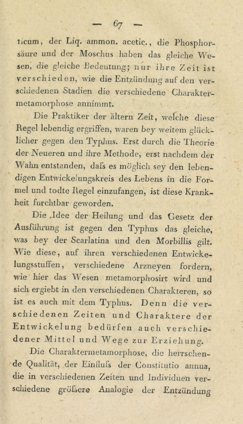 itcum, der Liq. ammon. acetic., die Phosphor- säure und der Moschus haben das gleiche We- sen J die gleiche Bedeutung; nur ihre Zeit ist verschieden, wie die Entzündung auf den ver- schiedenen e»tauien die verschiedene Charakter— metamorphose annimmt. Die Praktiker der altern Zeit, welche diese Regel lebendig ergriffen, waren bey weitem glück- licher gegen den Typhus. Erst durch die Theorie der Neueren und ihre Methode, erst nachdem der Wahn entstanden, dafs es möglich sey den leben- digen Entwickemngskreis des Lebens in die For- mel und todte Regel einzufangen, ist diese Krank- heit furchtbar geworden. Die .Idee der Heilung und das Gesetz der Ausführung ist gegen den Typhus das gleiche, was bey der Scarlatina und den Morbillis gilt. Wie diese, auf ihren verschiedenen Entwicke- lungsstuffen, verschiedene Arzneyen fordern, wie hier das Wiesen metamorphosirt wird und sich ergiebt in den verschiedenen Charakteren, so ist es auch mit dem Typhus. Denn die ver- schiedenen Zeiten und Charaktere der Entwickelung bedürfen auch verschie- dener Mittel und Wege zur Erziehung. Die Charaktermetamorphose, die herrschen- de Qualität, der Einflufs der Constitutio annua, die in verschiedenen Zeiten und Individuen ver- schiedene größere Analogie der Entzündung ^ w