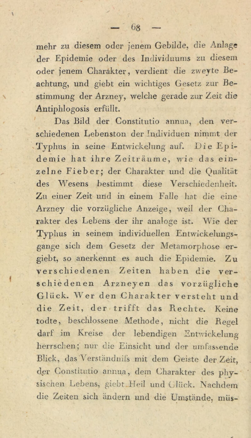 mehr zu diesem oder jenem Gebilde, die Anlage der Epidemie oder des Individuums zu diesem oder jenem Charakter, verdient die zweyte Be- achtung, und giebt ein wichtiges Gesetz zur Be- stimmung der Arzney, welche gerade zur Zeit die Antiphlogosis erfüllt. Das Bild der Constitutio annua, den ver- schiedenen Lebenston der Individuen nimmt der Typhus in seine Entwickelung auf. Die Epi- demie hat ihre Zeiträume, wie das ein- zelne Fieber; der Charakter und die Qualität des Wesens bestimmt diese Verschiedenheit. Zu einer Zeit und in einem Falle hat die eine Arzney die vorzügliche Anzeige, weil der Cha- rakter des Lebens der ihr analoge ist. Wie der Typhus in seinem individuellen Entwickelungs- gange sich dem Gesetz der Metamorphose er- t giebt, so anerkennt es auch die Epidemie. Zu verschiedenen Zeiten haben die ver- schiedenen Arzneyen das vorzügliche Glück. Wer den Charakter versteht und die Zeit, der trifft das Rechte. Keine todte, beschlossene Methode, nicht die Regel darf im Kreise der lebendigen Entwickelung herrschen; nur die Einsicht und der umfassende Blick, das Verständnils mit dem Geiste derZeit, der Constitutio annua, dem Charakter des phy- sischen Lebens, giebt Heil und Glück. Nachdem die Zeiten sich ändern und die Umstände, miis-