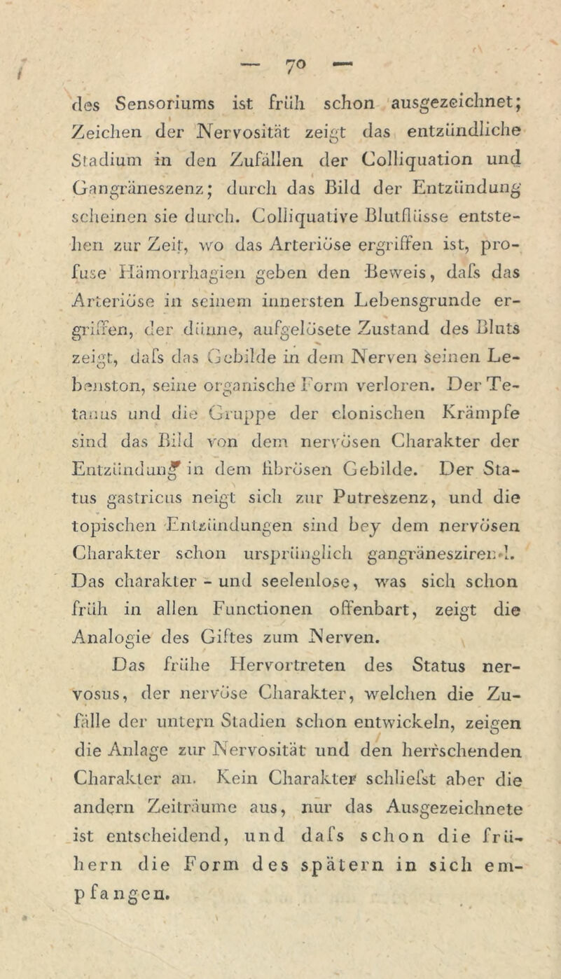 — 7° — des Sensoriums ist früh schon ausgezeichnet; Zeichen der Nervosität zeigt das entzündliche Stadium in den Zufällen der Colliquation und Gangräneszenz; durch das Bild der Entzündung scheinen sie durch. Coliiquative Blutflüsse entste- hen zur Zeit, wo das Arteriöse ergriffen ist, pro- fuse Hämorrhagien geben den Beweis, dafs das Arteriöse in seinem innersten Lebensgrunde er- griffen, der dünne, aufgelüsete Zustand des Bluts zeigt, dafs das Gebilde in dem Nerven seinen Le- benston, seine organische Form verloren. Der Te- tanus und die Gruppe der clonischen Krämpfe sind das Bild von dem nervösen Charakter der Entzündung in dem fibrösen Gebilde. Der Sta- tus gastricus neigt sich zur Putreszenz, und die topischen Entzündungen sind bey dem nervösen Charakter schon ursprünglich gangräneszirend. Das charakler - und seelenlose, was sich schon früh in allen Functionen offenbart, zeigt die Analogie des Giftes zum Nerven. Das frühe Hervortreten des Status ner- vosus, der nervöse Charakter, welchen die Zu- fälle der untern Stadien schon entwickeln, zeigen die Anlage zur Nervosität und den herrschenden Charakter an. Kein Charakter schliefst aber die andern Zeiträume aus, nur das Ausgezeichnete ist entscheidend, und dafs schon die frü- hem die Form des spätem in sich em- pfangen.