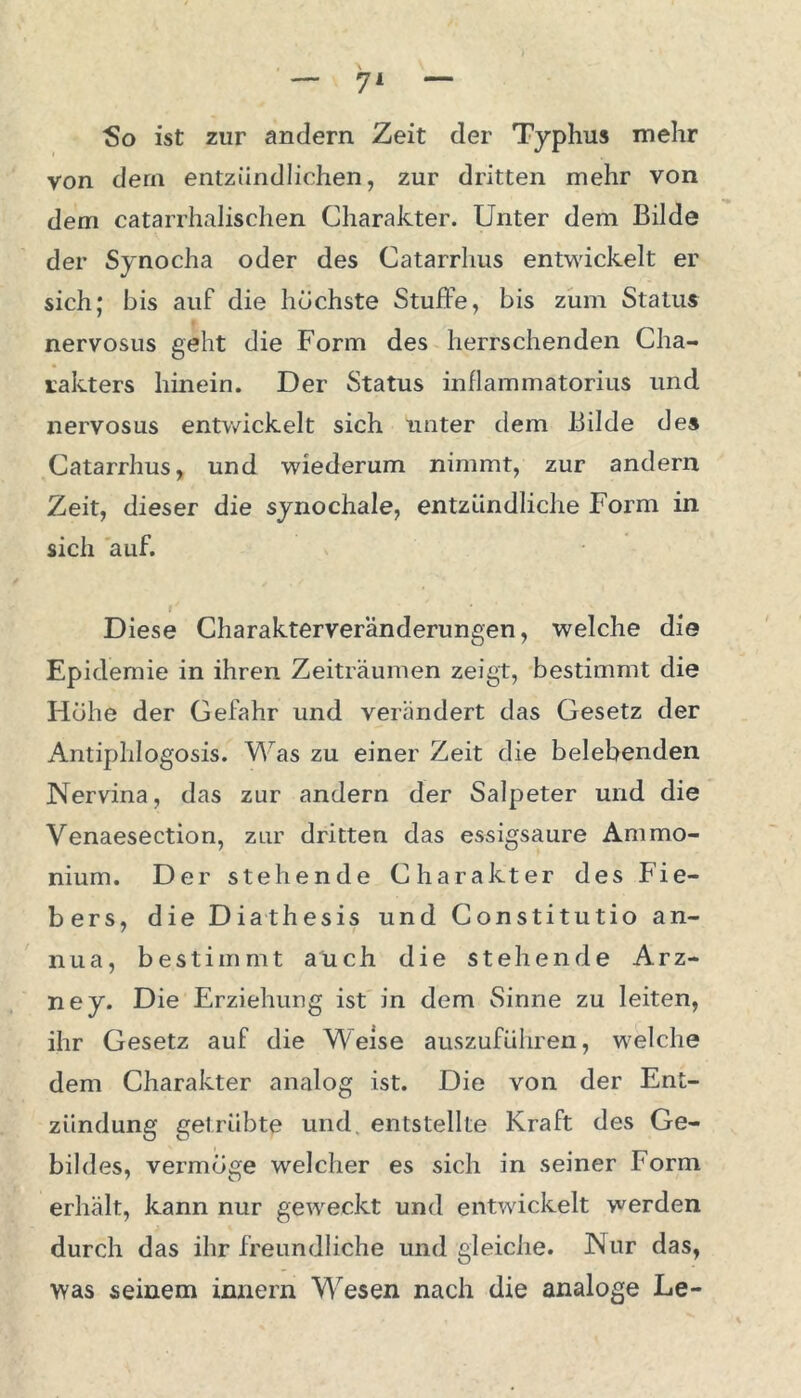 So ist zur andern Zeit der Typhus mehr von dem entzündlichen, zur dritten mehr von dem catarrhalischen Charakter. Unter dem Bilde der Synocha oder des Catarrhus entwickelt er sich; bis auf die höchste Stuffe, bis zum Status nervosus geht die Form des herrschenden Cha- rakters hinein. Der Status inflammatorius und nervosus entwickelt sich unter dem Bilde des Catarrhus, und wiederum nimmt, zur andern Zeit, dieser die synochale, entzündliche Form in sich auf. r/ ' Diese Charakterveränderungen, welche die Epidemie in ihren Zeiträumen zeigt, bestimmt die Hohe der Gefahr und verändert das Gesetz der Antiphlogosis. Was zu einer Zeit die belebenden Nervina, das zur andern der Salpeter und die Venaesection, zur dritten das essigsaure Ammo- nium. Der stehende Charakter des Fie- bers, die Diathesis und Constitutio an- nua, bestimmt auch die stehende Arz- ney. Die Erziehung ist in dem Sinne zu leiten, ihr Gesetz auf die Weise auszuführen, welche dem Charakter analog ist. Die von der Ent- zündung getrübte und. entstellte Kraft des Ge- bildes, vermöge welcher es sich in seiner Form erhält, kann nur geweckt und entwickelt werden durch das ihr freundliche und gleiche. Nur das, was seinem innern Wesen nach die analoge Le-