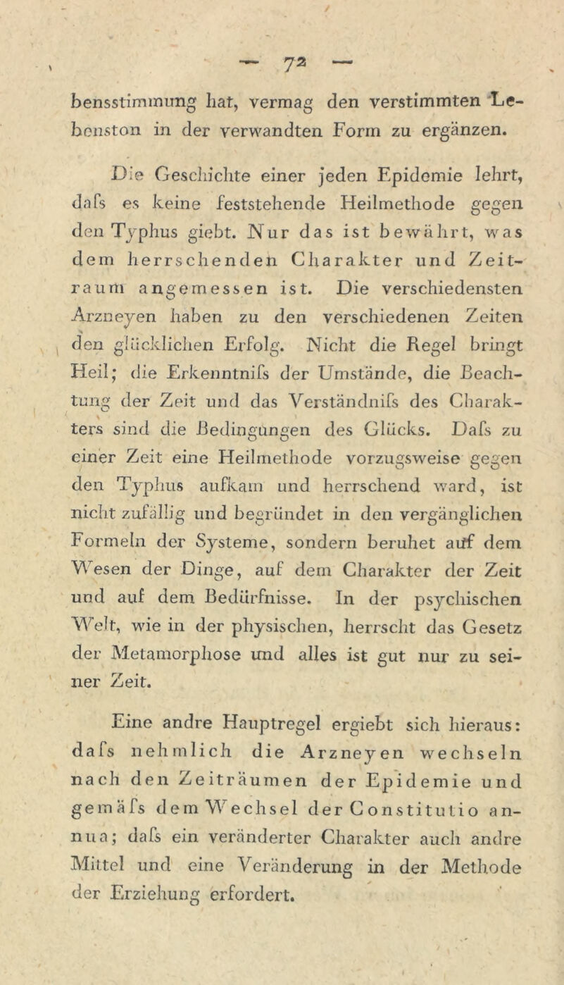 / — 7a — bensstimmung hat, vermag den verstimmten Le- benston in der verwandten Form zu ergänzen. Die Gescliiclite einer jeden Epidemie lehrt, dafs es keine feststehende Heilmethode gegen den Typhus giebt. Nur das ist bewährt, was dem herrschenden Charakter und Zeit- raum angemessen ist. Die verschiedensten Arzneyen haben zu den verschiedenen Zeiten den glücklichen Erfolg. Nicht die Regel bringt Heil; die Erkenntnifs der Umstände, die Beach- ten der Zeit und das Verständnifs des Charak- ters sind die Bedingungen des Glücks. Dafs zu einer Zeit eine Heilmethode vorzugsweise gegen den Typhus aufkam und herrschend ward, ist nicht zufällig und begründet in den vergänglichen Formeln der Systeme, sondern beruhet aiff dem Wesen der Dinge, auf dem Charakter der Zeit und auf dem Bedürfnisse. In der psychischen Welt, wie in der physischen, herrscht das Gesetz der Metamorphose und alles ist gut nur zu sei- ner Zeit. Eine andre Hauptregel ergiebt sich hieraus: dafs neh m lieh die Arzneyen wechseln nach den Zeiträumen der Epidemie und geinafs dem Wechsel der Constitutio an- nua; dafs ein veränderter Charakter auch andre Mittel und eine Veränderung in der Methode der Erziehung erfordert.