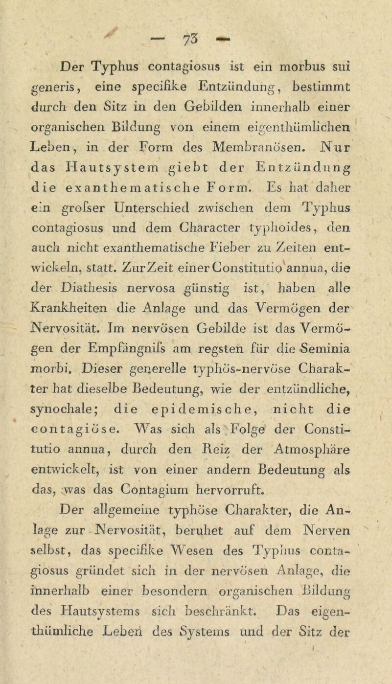 Der Typhus contagiosus ist ein morbus sui generis, eine specifike Entzündung, bestimmt durch den Sitz in den Gebilden innerhalb einer organischen Bildung von einem eigenthümlichen Leben, in der Form des Membranösen. Nur das Hautsystem giebt der Entzündung die ex anthematische Form. Es hat daher ein grofser Unterschied zwischen dem Typhus contagiosus und dem Character typhoides, den auch nicht exanthematische Fieber zu Zeiten ent- wickeln, statt. Zur Zeit einer Constitutio annua, die der Diathesis nervosa günstig ist, haben alle Krankheiten die Anlage und das Vermögen der Nervosität. Im nervösen Gebilde ist das Vermö- gen der Empfängnifs am regsten für die Seminia morbi. Dieser generelle typhös-nervöse Charak- ter hat dieselbe Bedeutung, wie der entzündliche, synochale; die epidemische, nicht die contagiöse. Was sich als Folge der Consti- tutio annua, durch den Reiz der Atmosphäre entwickelt, ist von einer andern Bedeutung als das, was das Contagium hervorruft. Der allgemeine typhöse Charakter, die An- lage zur Nervosität, beruhet auf dem Nerven selbst, das specifike Wesen des Typhus conta- giosus gründet sich in der nervösen Anlage, die innerhalb einer besondern organischen Bildung des Hautsystems sich beschränkt. Das eigen- thümliche Leben de-s Systems und der Sitz der