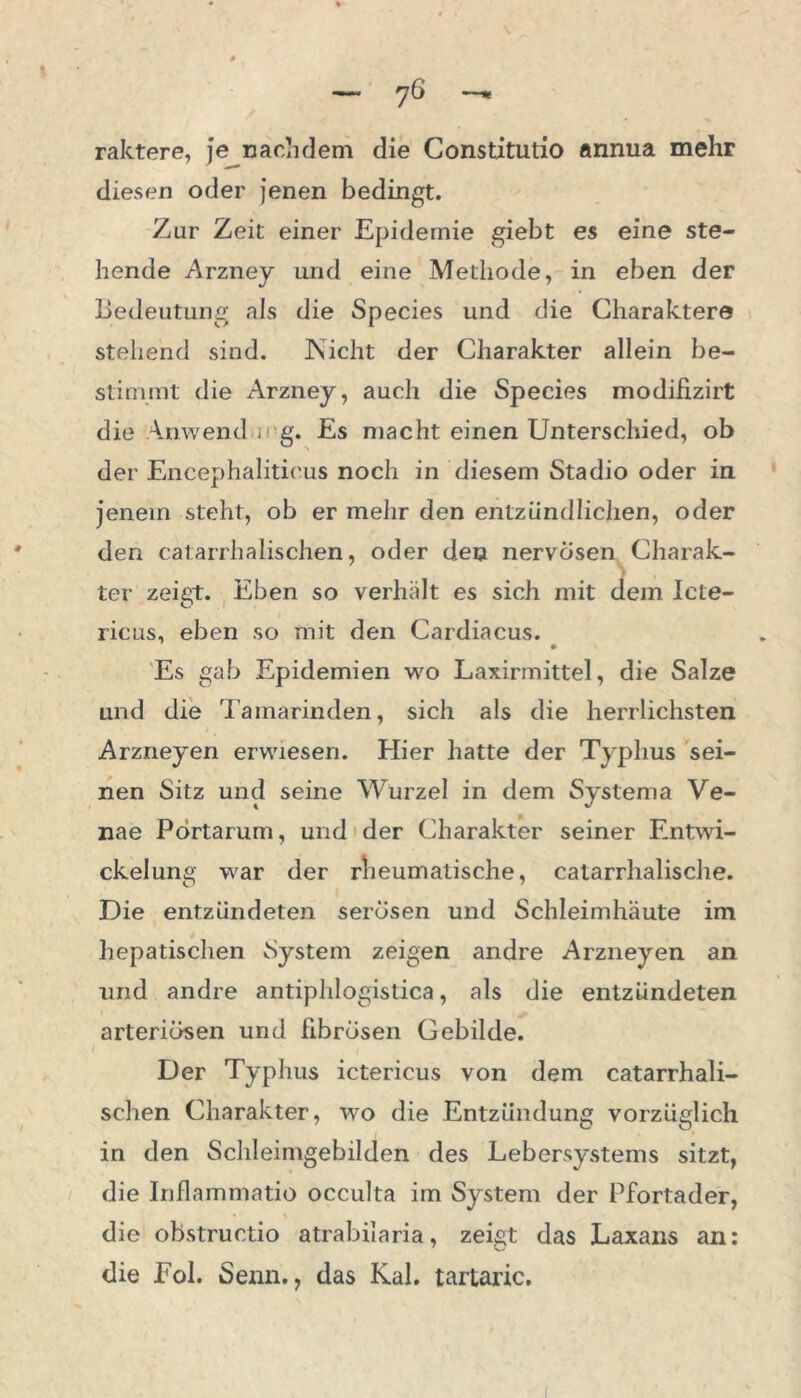 raktere, je nachdem die Constitutio annua mehr diesen oder jenen bedingt. Zur Zeit einer Epidemie giebt es eine ste- hende Arzney und eine Methode, in eben der Bedeutung als die Species und die Charaktere stehend sind. JNicht der Charakter allein be- stimmt die Arzney, auch die Species modifizirt die Anwend mg. Es macht einen Unterschied, ob der Encephaliticus noch in diesem Stadio oder in jenem steht, ob er mehr den entzündlichen, oder den catarrhalischen, oder den nervösen Charak- ter zeigt. Eben so verhält es sich mit dem Icte- ricus, eben so mit den Cardiacus. Es gab Epidemien wo Laxirmittel, die Salze und die Tamarinden, sich als die herrlichsten Arzneyen erwiesen. Hier hatte der Typhus sei- nen Sitz und seine Wurzel in dem Systema Ve- nae Pörtarum, und der Charakter seiner Entwi- ckelung war der rheumatische, catarrhalische. Die entzündeten serösen und Schleimhäute im hepatischen System zeigen andre Arzneyen an und andre antiphlogistica, als die entzündeten arteriösen und fibrösen Gebilde. Der Typhus ictericus von dem catarrhali- schen Charakter, wo die Entzündung vorzüglich in den Schleimgebilden des Lebersystems sitzt, die Inflammatio occulta im System der Pfortader, die obstructio atrabilaria, zeigt das Laxans an: die Eol. Senn., das Kal. tartaric.