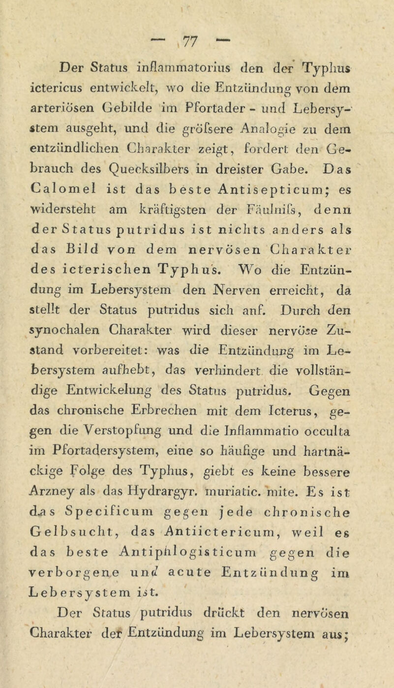 Der Status inflammatorius den der Typhus ictericus entwickelt, wo die Entzündung von dem arteriösen Gebilde im Pfortader - und Lebersy- stem ausgeht, und die gröfsere Analogie zu dem entzündlichen Charakter zeigt, fordert den Ge- brauch des Quecksilbers in dreister Gabe. Das Calomel ist das beste Antisepticum; es widersteht am kräftigsten der Fäulnifs, denn der Status putridus ist nichts anders als das Bild von dem nervösen Charakter des icterischen Typhus. Wo die Entzün- dung im Lebersystem den Nerven erreicht, da stellt der Status putridus sich anf. Durch den synochalen Charakter wird dieser nervöse Zu- stand vorbereitet: was die Entzündung im Le- bersystem aufhebt, das verhindert die vollstän- dige Entwickelung des Status putridus. Gegen das chronische Erbrechen mit dem Icterus, ge- gen die Verstopfung und die Inflammatio occulta im Pfortadersystem, eine so häufige und hartnä- ckige Folge des Typhus, giebt es keine bessere Arzney als das Hydrargyr. muriatic. mite. Es ist d.a s Specificum gegen jede chronische Gelbsucht:, das Antiictericum, weil es das beste Antiphi ogis ticum gegen die verborgene und acute Entzündung im Lebersystem ist. Der Status putridus drückt den nervösen Charakter det Entzündung im Lebersystem aus;