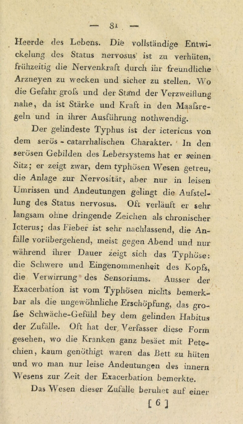 Heerde des Lebens. Die vollständige Entwi- ckelung des Status nervosus ist zu verhüten, frühzeitig die Nervenkraft durch ihr freundliche Arzneyen zu wecken und sicher zu stellen. Wo die Gefahr grofs und der Stand der Verzweiflung nahe, da ist Stärke und Kraft in den Maafsre- geln und in ihrer Ausführung nothwendig. Der gelindeste Typhus ist der ictericus von dem serös - catarrhalischen Charakter. In den sel osen Gebilden des Lebersystems hat er seinen Sitz; er zeigt zwar, dem typhösen Wesen getreu, die Anlage zur Nervosität, aber nur in leisen Umrissen und Andeutungen gelingt die Aufstel- lung des Status nervosus. Oft verläuft er sehr langsam ohne dringende Zeichen als chronischer Icterus; das Fieber ist sehr nachlassend, die An- fälle vorübergehend, meist gegen Abend und nur während ihrer Dauer zeigt sich das Typhöse: die Schwere und Eingenommenheit des Kopfs, die Verwirrung des Sensoriums. Ausser der Exacerbation ist vom Typhösen nichts bemerk- bar als die ungewöhnliche Erschöpfung, das gro- fse Schwäche-Gefühl bey dem gelinden Habitus der Zufälle. Oft hat der Verfasser diese Form gesehen, wo die Kranken ganz besäet mit Pete- chien, kaum genöthigt waren das Bett zu hüten und wo man nur leise Andeutungen des innern Wesens zur Zeit der Exacerbation bemerkte. Das Wesen dieser Zufälle beruhet auf einer [6]