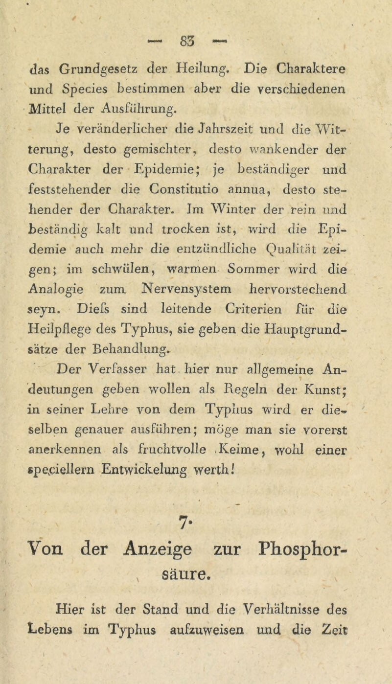 das Grundgesetz der Heilung, Die Charaktere und Species bestimmen aber die verschiedenen Mittel der Ausführung. Je veränderlicher die Jahrszeit und die Wit- terung, desto gemischter, desto wankender der Charakter der Epidemie; je beständiger und feststehender die Constitutio annua, desto ste- hender der Charakter. Im Winter der rein und beständig kalt und trocken ist, wird die Epi- demie auch mehr die entzündliche Qualität zei- gen; im schwülen, warmen Sommer wird die Analogie zum. Nervensystem hervorstechend seyn. Diefs sind leitende Criterien für die Heilpflege des Typhus, sie geben die Hauptgrund- sätze der Behandlung. Der Verfasser hat hier nur allgemeine An- deutungen geben wollen als Regeln der Kunst; in seiner Lehre von dem Typhus wird er die- selben genauer ausführen; möge man sie vorerst anerkennen als fruchtvolle Keime, wohl einer speziellem Entwickelung werth! 7- Von der Anzeige zur Phosphor- v sänre. Hier ist der Stand und die Verhältnisse des Lebens im Typhus aufzuweisen und die Zeit