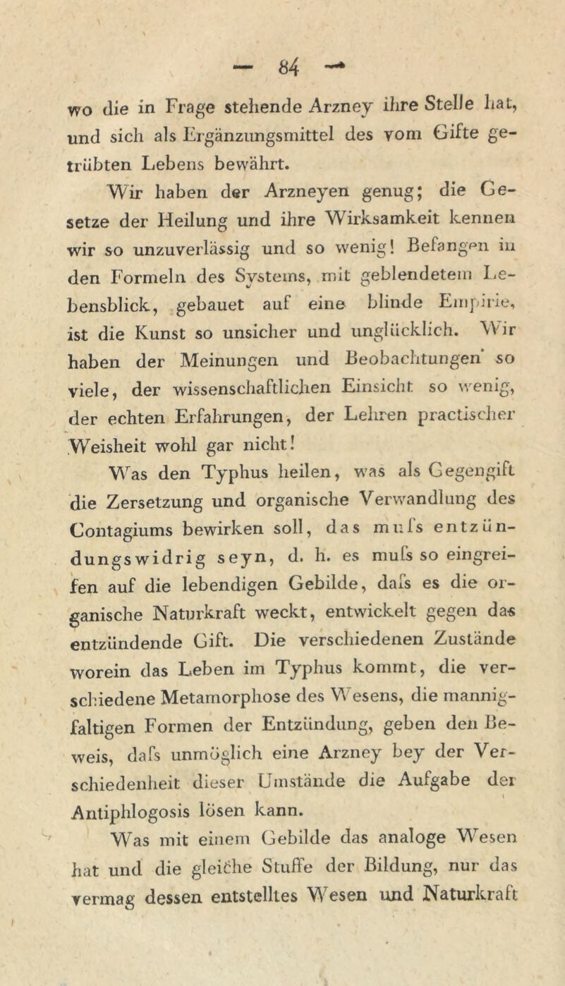 wo die in Frage stehende Arzney ihre Stelle hat, und sich als Ergänzungsmittel des vom Gifte ge- trübten Lebens bewährt. Wir haben der Arzneyen genug; die Ge- setze der Heilung und ihre Wirksamkeit kennen wir so unzuverlässig und so wenig! Befangen in den Formeln, des Systems, mit geblendetem Le- bensblick, gebauet auf eine blinde Empirie, ist die Kunst so unsicher und unglücklich. Wir haben der Meinungen und Beobachtungen so viele, der wissenschaftlichen Einsicht so wenig, der echten Erfahrungen, der Lehren practischer Weisheit wohl gar nicht! Was den Typhus heilen, was als Gegengift die Zersetzung und organische Verwandlung des Contagiums bewirken soll, das muls entzün- dungswidrig seyn, d. h. es mufs so eingrei- fen auf die lebendigen Gebilde, dafs es die or- ganische Naturkraft weckt, entwickelt gegen da« entzündende Gift. Die verschiedenen Zustände worein das Leben im Typhus kommt, die ver- schiedene Metamorphose des Wesens, die mannig- faltigen Formen der Entzündung, geben den Be- weis, dafs unmöglich eine Arzney bey der Ver- schiedenheit dieser Umstände die Aufgabe der Antiphlogosis losen kann. Was mit einem Gebilde das analoge Wesen hat und die gleiche Stuffe der Bildung, nur das vermag dessen entstelltes WTesen und Naturkraft