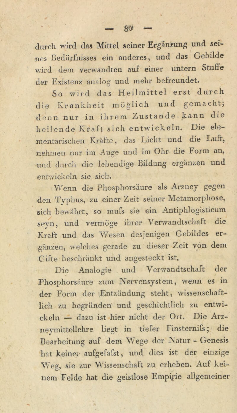 durch wird das Mittel seiner Ergänzung und sei- nes Bedürfnisses ein anderes, und das Gebilde wird dem verwandten auf einer untern StufFe der Existenz analog und mehr befreundet. So wird das Heilmittel erst durch die Krankheit möglich und gemacht; denn nur in ihrem Zustande kann die heilende Kraft sich entwickeln. Die ele- mentarischen Kräfte, das Licht und die Luft, nehmen nur im -Auge und im Ohr die Form an, und durch die lebendige Bildung ergänzen und entwickeln sie sich. Wenn die Phosphorsäure als Arzney gegen den Typhus, zu einer Zeit seiner Metamorphose, sich bewährt, so mufs sie ein Antiphlogisticum seyn, und vermöge ihrer Verwandtschaft die Kraft und das Wesen desjenigen Gebildes er- gänzen, welches gerade zu dieser Zeit von dem Gifte beschränkt und angesteckt ist. Die Analogie und Verwandtschaft der O Phosphorsäure zum Nervensystem, wenn es in der Form der Entzündung steht, wissenschaft- lich zu begründen und geschichtlich zu entwi- ckeln — dazu ist hier nicht der Ort. Die Arz- neymittellehre liegt in tiefer Finsternifs; die Bearbeitung auf dem Wege der Natur - Genesis hat keiner aufgefafst, und dies ist der einzige Weg, sie zur Wissenschaft zu erheben. Auf kei- nem Felde hat die geistlose Empipie allgemeiner