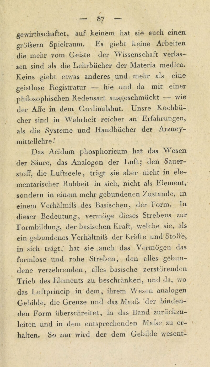 gewirthschaftet, auf keinem hat sie auch einen grofsern Spielraum. Es giebt keine Arbeiten die mehr vom Geiste der Wissenschaft verlas- sen sind als die Lehrbücher der Materia medica. Keins giebt etwas anderes und mehr als eine geistlose Registratur — hie und da mit einer philosophischen Redensart ausgeschmückt — wie der Affe in dem Cardinaishut. Unsre Kochbü- cher sind in Wahrheit reicher an Erfahrungen, als die Systeme und Handbücher der Arzney- mit teil ehre! Das Acidum phosphoricum hat das Wesen der Säure, das Analogon der Luft; den Sauer- stoff, die Luftseele, trägt sie aber nicht in ele- mentarischer Rohheit in sich, nicht als Element, sondern in einem mehr gebundenen Zustande, in einem Verhältnifs des Basischen, der Form. In dieser Bedeutung, vermöge dieses Strebens zur Formbildung, der basischen Kraft, welche sie, als ein gebundenes Verhältnifs der Kräfte und Stoffe, in sich trägt,' hat sie auch das Vermögen das formlose und rohe Streben, den alles gebun- dene verzehrenden, alles basische zerstörenden Trieb des Elements zu beschränken, und da, wo das Luftprincip in dem, ihrem Wesen analogen Gebilde, die Grenze und das Maafs der binden- den Form überschreitet, in das Band zurückzu- leiten und in dem entsprechenden Mafse zu er- 1 halten. So nur wird der dem Gebilde wesent-