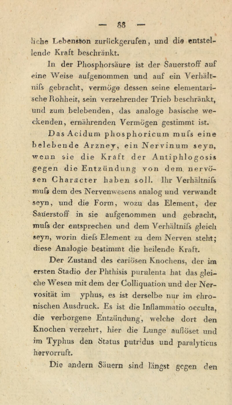 liehe Lebenston zuruckgerufen, und die entstel- lende Kraft beschränkt. In der Phosphorsäure ist der Sauerstoff auF eine Weise aufgenommen und auf ein Verhält- nifs gebracht, vermöge dessen seine elementari- sche Piohheit, sein verzehrender Trieb beschränkt, und zum belebenden, das analoge basische we- ckenden, ernälirenden Vermögen gestimmt ist. Das Acid um phosphoricum mufs eine belebende Arzney, ein Nervinum seyn, wenn sie die Kraft der Anti p hl o gosis gegen die Entzündung von dem nervö- sen Ch aracter haben soll. Ihr Verhältnifs mufs dem des Nervenwesens analog und verwandt seyn, und die Form, wozu das Element, der Sauerstoff in sie aufgenommen und gebracht, mufs der entsprechen und dem Verhältnifs gleich seyn, worin diefs Element zu dem Nerven steht; diese Analogie bestimmt die heilende Kraft. Der Zustand des cariösen Knochens, der im ersten Stadio der Phthisis purulenta hat das glei- che Wesen mit dem der Colliquation und der Ner- vosität im yphus, es ist derselbe nur im chro- nischen Ausdruck. Es ist die Inflammatio occulta, die verborgene Entzündung, welche dort den Knochen verzehrt, hier die Lunge auflöset und im Typhus den Status putrdus und paralyticus hervorruft. Die andern Säuern sind längst gegen den