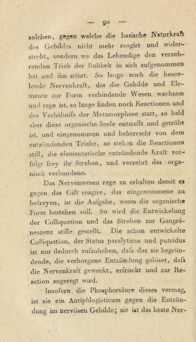 solchen, gegen welche die basische Naturkraft des Gebildes nicht mehr reagirt und wider- strebt, sondern wo das Lebendige den verzeh- renden T rieb der Rohheit in sich aufgenommen hat und ihn nährt. So lange noch die besee- lende JNervenkraft, das die Gebilde und Ele- mente zur Form verbindende Wesen wachsam und rege ist, so lange finden noch Reactionen und das Verhältnifs der Metamorphose statt, so bald aber diese organische Seele entstellt und getrübt ist, und eingenommen und beherrscht von dem entzündenden Triebe, so stehen die Reactionen still, die elementarische entzündende Kraft ver- folgt frey ihr Streben, und verzehrt das orga- nisch verbundene. Das Nervenwesen rege zu erhalten damit es gegen das Gift reagire, das eingenommene zu befreyen, ist die Aufgabe, wenn die organische Form bestehen soll. So wird die Entwickelung der Colliquation und das Streben zur Gangrä- neszenz stille gestellt. Die schon entwickelte Colliquation, der Status paralyticus und putridus ist nur dadurch aufzuheben, dafs das sie begrün- dende, die verborgene Entzündung gelöset, dafs die Nervenkraft geweckt, erfrischt und zur Re- action angeregt wird. Insofern die Phosphorsäure dieses vermag, ist sie ein Antiphlogisticum gegen die Entzün- dung im nervösen Gebilde; sie ist das beste Ner-