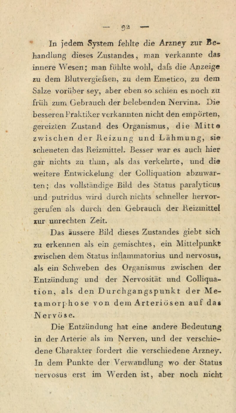 In jedem System fehlte die Arzney zur Be- handlung dieses Zustandes, man verkannte das innere Wesen; man fühlte wohl, dafs die Anzeige zu dem Blutvergiefsen, zu dem Emetico, zu dem Salze vorüber sey, aber eben so schien es noch zu früh zum Gebrauch der belebenden Nervina. Die besseren Praktiker verkannten nicht den empörten, gereizten Zustand des Organismus, die Mitte zv/ischen der Heizung und Lähmung, sie scheueten das Reizmittel. Besser war es auch hier gar nichts zu thun, als das verkehrte, und die weitere Entwickelung der Colliquation abzuwar- ten; das vollständige Bild des Status parafyticus und putridus wird durch nichts schneller hervor- gerufen als durch den Gebrauch der Reizmittel zur Unrechten Zeit. Das äussere Bild dieses Zustandes giebt sich zu erkennen als ein gemischtes, ein Mittelpunkt zwischen dem Status inüammatorius und nervosus, als ein Schweben des Organismus zwischen der Entzündung und der Nervosität und Colliqua- tion, als den Durchgangspunkt der Me- tamorphose von dem Arteriösen auf das Nervöse. Die Entzündung hat eine andere Bedeutung in der Arterie als im Nerven, und der verschie- dene Charakter fordert die verschiedene Aurzney. In dem Punkte der Verwandlung wo der Status nervosus erst im Werden ist, aber noch nicht