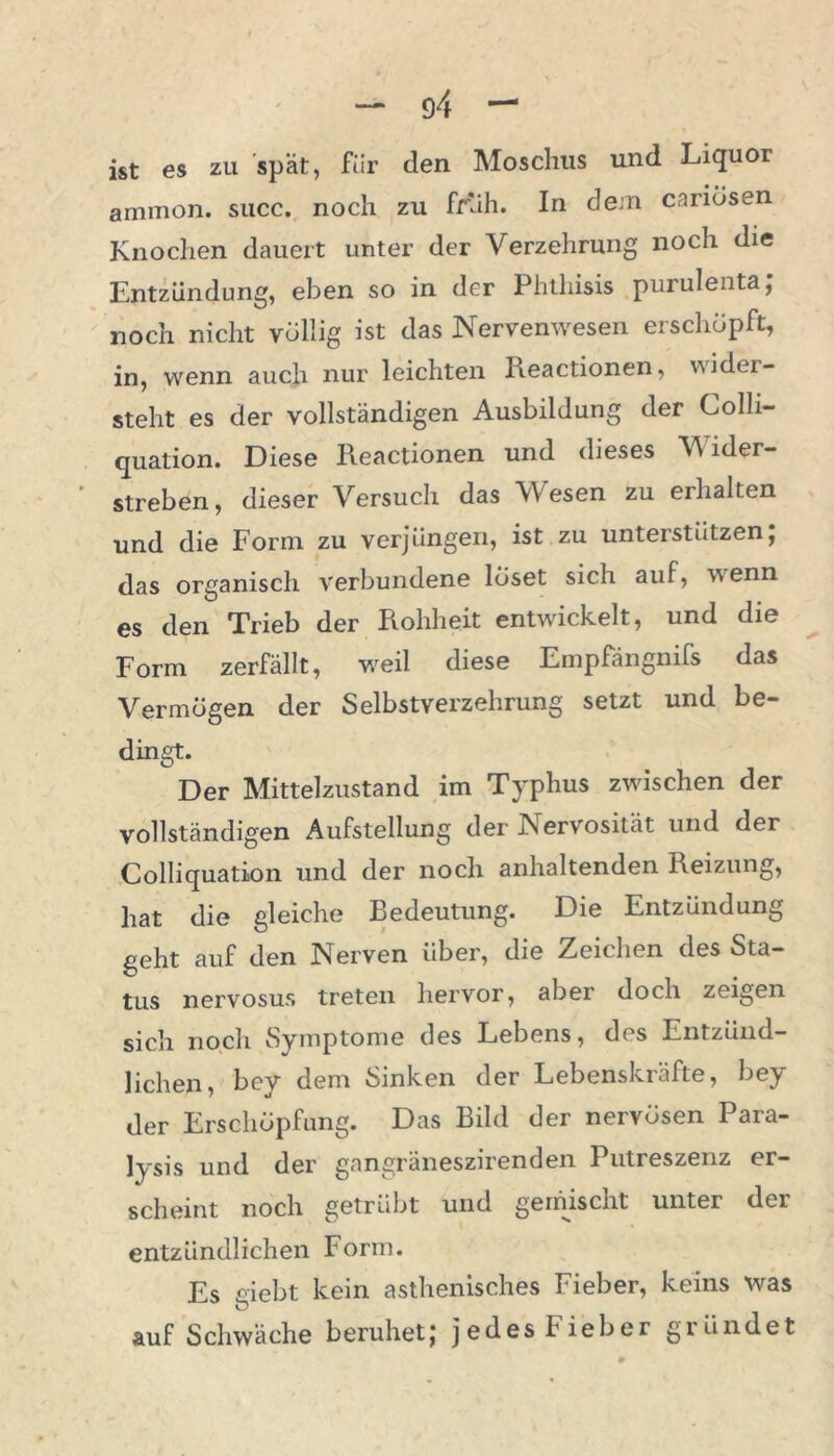 ist es zti spät, für den Moschus und Liquor ammon. succ. noch zu früh. In dem cariösen Knochen dauert unter der Verzehrung noch die Entzündung, eben so in der Phthisis purulenta; noch nicht völlig ist das Nervenwesen erschöpft, in, wenn auch nur leichten Reactionen, wider- steht es der vollständigen Ausbildung der Colli- quation. Diese Reactionen und dieses V ider- streben, dieser Versuch das Wesen zu erhalten und die Form zu verjüngen, ist zu unterstützen; das organisch verbundene löset sich auf, wenn es den Trieb der Rohheit entwickelt, und die Form zerfällt, weil diese Empfangnifs das Vermögen der Selbstverzehrung setzt und be- dingt. Der Mittelzustand im Typhus zwischen der vollständigen Aufstellung der Nervosität und der Colliquation und der noch anhaltenden Reizung, hat die gleiche Bedeutung. Die Entzündung geht auf den Nerven über, die Zeichen des Sta- tus nervosus treten hervor, aber doch zeigen sich noch Symptome des Lebens, dos Entzünd- lichen, bey dem Sinken der Lebenskräfte, bey der Erschöpfung. Das Bild der nervösen Para- lysis und der gangräneszirenden Putreszenz er- scheint noch getrübt und gemischt unter der entzündlichen Form. Es siebt kein asthenisches Fieber, keins was O auf Schwäche beruhet; jedes Fieber giiindet