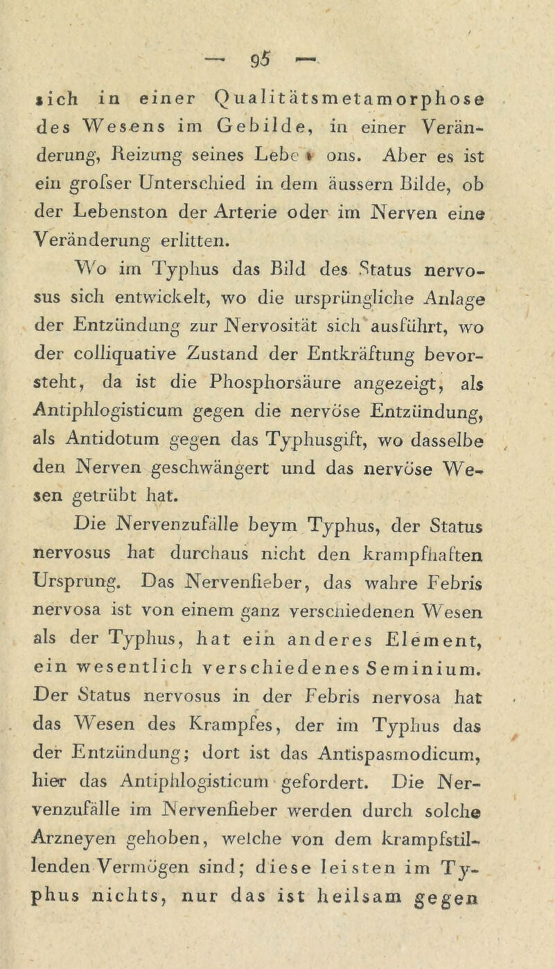 des Wesens im Gebilde, in einer Verän- derung-, Heizung seines Lebe * ons. Aber es ist ein grofser Unterschied in dem äussern Bilde, ob der Lebenston der Arterie oder im JNerven eine Veränderung erlitten. Wo im Typhus das Bild des Status nervo- sus sich entwickelt, wo die ursprüngliche Anlage der Entzündung zur Nervosität sich ausführt, wo der colliquative Zustand der Entkräftung bevor- steht, da ist die Phosphorsäure angezeigt, als Antiphlogisticum gegen die nervöse Entzündung, als Antidotum gegen das Typhusgift, wo dasselbe den Nerven geschwängert und das nervöse We- sen getrübt hat. Die Nervenzufälle beym Typhus, der Status nervosus hat durchaus nicht den krampfhaften Ursprung. Das Nervenfieber, das wahre Febris nervosa ist von einem ganz verscniedenen Wesen als der Typhus, hat ein anderes Element, ein wesentlich verschiedenes Seminium. Der Status nervosus in der Febris nervosa hat das Wesen des Krampfes, der im Typhus das der Entzündung; dort ist das Antispasmodicum, liier das Antiphlogisticum gefordert. Die Ner- venzufälle im Nervenfieber werden durch solche Arzneyen gehoben, welche von dem krampfstil- lenden Vermögen sind; diese leisten im Ty- phus nichts, nur das ist heilsam gegen