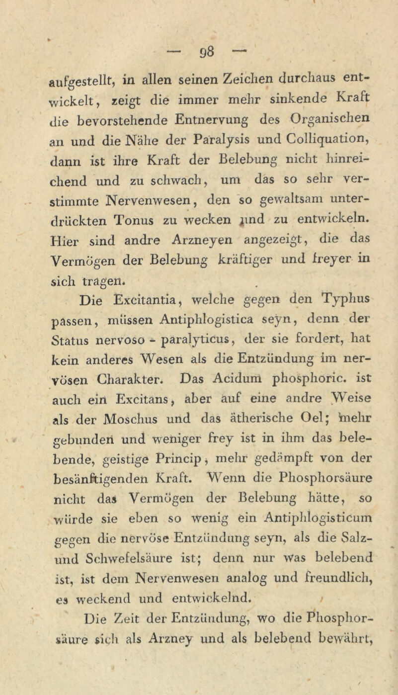 aufgestellt, in allen seinen Zeichen durchaus ent- wickelt , zeigt die immer mehr sinkende Kraft die bevorstehende Entnervung des Organischen an und die Nähe der Paralysis und Colliquation, dann ist ihre Kraft der Belebung nicht hinrei- chend und zu schwach, um das so sehr ver- stimmte Nervenwesen, den so gewaltsam unter- drückten Tonus zu wecken jind zu entwickeln. Hier sind andre Arzneyen angezeigt, die das Vermögen der Belebung kräftiger und freyer in sich tragen. Die Excitantia, welche gegen den Typhus passen, müssen Antiphlogistica seyn, denn der Status nervoso - paralyTticus, der sie fordert, hat kein anderes Wesen als die Entzündung im ner- vösen Charakter. Das Acidum phosphoric. ist auch ein Excitans, aber auf eine andre Weise als der Moschus und das ätherische Oel; mehr gebunden und weniger frey ist in ihm das bele- bende, geistige Principe mehr gedämpft von der besänftigenden Kraft. Wenn die Phosphorsäure nicht das Vermögen der Belebung hätte, so würde sie eben so wenig ein Antiphlögisticum gegen die nervöse Entzündung seyrn, als die Salz- und Schwefelsäure ist; denn nur Was belebend ist, ist dem Nervenwesen analog und freundlich, es weckend und entwickelnd. Die Zeit der Entzündung, wo die Phosphor- säure sich als Arzney und als belebend bewährt,