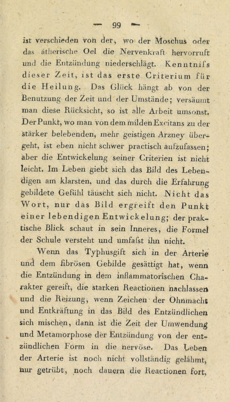 ist verschieden von der, wo der Moschus oder das ätherische Oel die Nervenkrafi hervorruft und die Entzündung niederschlägt. Kenntnifs dieser Zeit, ist das erste Criterium für die Heilung. Das Glück hängt ab von der Benutzung der Zeit und der Umstände; versäumt man diese Rücksicht, so ist alle Arbeit umsonst. DerPunkt, wo man von dem inildenExcitans zu der stärker belebenden, mehr geistigen Arzney über- geht, ist eben nicht schwer practisch aufzufassen; aber die Entwickelung seiner Criterien ist nicht leicht. Im Leben giebt sich das Bild des Leben- digen am klarsten, und das durch die Erfahrung gebildete Gefühl täuscht sich nicht. Nicht das Wort, nur das Bild ergreift den Punkt einer lebendigen Entwick elung; der prak- tische Blick schaut in sein Inneres, die Formel der Schule versteht und umfafst ihn nicht. Wenn das Typhusgift sich in der Arterie und dem fibrösen Gebilde gesättigt hat, wenn die Entzündung in dem inflammatorischen Cha- rakter gereift, die starken Reactionen nachlassei* und die Reizung, wenn Zeichen der Ohnmacht und Entkräftung in das Bild des Entzündlichen sich mischen, dann ist die Zeit der Umwendung und Metamorphose der Entzündung von der ent- zündlichen Form in die nervöse. Das Leben der Arterie ist noch nicht vollständig gelähmt, nur getrübt, noch dauern die Reactionen fort.