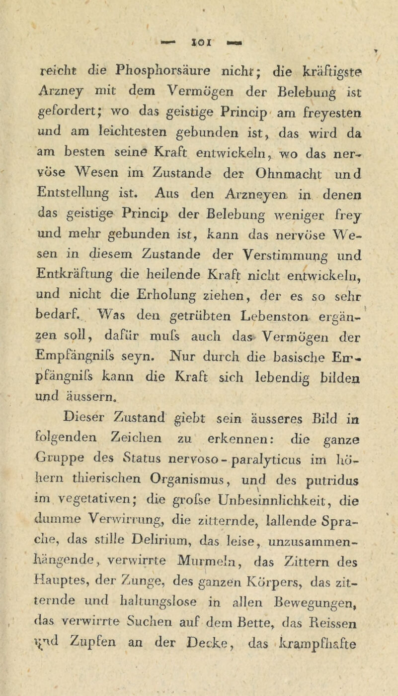 reicht die Phosphorsäure nicht; die kräftigste Arzney mit dem Vermögen der Belebung ist gefordert; wo das geistige Princip am freyesten und am leichtesten gebunden ist, das wild da am besten seine Kraft entwickeln, wo das ner- vöse Wesen im Zustande der Ohnmacht und Entstellung ist. Aus den Arzneyen in denen das geistige Princip der Belebung weniger frey und mehr gebunden ist, kann das nervöse We- sen in diesem Zustande der Verstimmung und Entkräftung die heilende Kraft nicht entwickeln, und nicht die Erholung ziehen, der es so sehr bedarf. Was den getrübten Lebenston ergän- zen soll, dafür mufs auch das Vermögen der Empfängnifs seyn. Nur durch die basische Err- pfängnifs kann die Kraft sich lebendig bilden und äussern. Dieser Zustand giebt sein äusseres Bild in folgenden Zeichen zu erkennen: die ganze Gruppe des Status nervoso-paralyticus im ho- hem thierischen Organismus, und des putridus im vegetativen; die grofse Unbesinnlichkeit, die dumme Verwirrung, die zitternde, lallende Spra- che, das stille Delirium, das leise, unzusammen- hängende, verwirrte Murmeln, das Zittern des Hauptes, der Zunge, des ganzen Körpers, das zit- ternde und haltungslose in allen Bewegungen, das verwirrte Suchen auf dem Bette, das Reissen v;nd Zupfen an der Decke, das krampfhafte