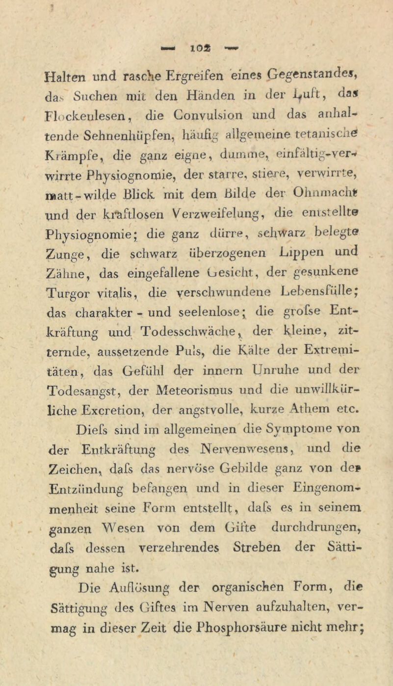 Halten und rasche Ergreifen eines Gegenstandes, das Suchen mit den Händen in der Luft, das Flockeulesen, die Convulsion und das anhal- tende Sehnenhiipfen, häufig allgemeine tetanischef Krämpfe, die ganz eigne, dumme, einfältig-ver-* wirrte Physiognomie, der starre, stiere, verwirrte, matt-wilde Blick mit dem Bilde der Ohnmacht» lind der kraftlosen Verzweiflung, die entstellte Physiognomie; die ganz dürre, schwarz belegte Zunge, die schwarz überzogenen Lippen und Zähne, das eingefallene Oesicht, der gesunkene Turgor vitalis, die verschwundene Lebensfülle; das Charakter - und seelenlose; die grofse Ent- kräftung und Todesschwäche, der kleine, zit- ternde, aussetzende Puls, die Kälte der Extremi- täten, das Gefühl der innern Unruhe und der Todesangst, der Meteorismus und die unwillkür- liche Excretion, der angstvolle, kurze Atliern etc. Diefs sind im allgemeinen die Symptome von der Entkräftung des Nervenwesens, und die Zeichen, dafs das nervöse Gebilde ganz von de* Entzündung befangen und in dieser Eingenom- menheit seine Form entstellt, dafs es in seinem ganzen Wesen von dem Gifte durchdrungen, dafs dessen verzehrendes Streben der Sätti- gung nahe ist. Die Auflösung der organischen Form, die Sättigung des Giftes im Nerven aufzuhalten, ver- mag in dieser Zeit die Phosphorsäure nicht mehr;
