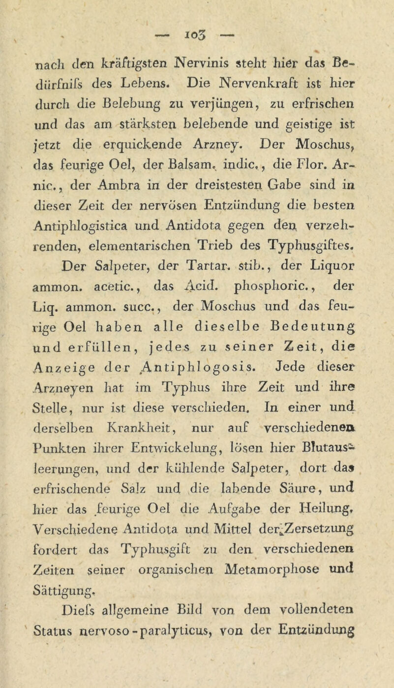 nach den kräftigsten Nervinis steht hier das Be- diirfnifs des Lebens. Die Nervenkraft ist hier durch die Belebung zu verjüngen, zu erfrischen und das am stärksten belebende und geistige ist jetzt die erquickende Arzney. Der Moschus, das feurige Oel, der Balsam, indic,, die Flor. Ar- nic., der Ambra in der dreistesten Gabe sind in dieser Zeit der nervösen Entzündung die besten Antiphlogistica und Antidota gegen den. verzeh- renden, elementarischen Trieb des Typhusgiftes. Der Salpeter, der Tartar, stib., der Liquor ammon. acetic., das Acid. phosphoric., der Liq. ammon. succ., der Moschus und das feu- rige Oel haben alle dieselbe Bedeutung und erfüllen, jedes zu seiner Zeit, die Anzeige der .Antiph 1ogosis. Jede dieser Arzneyen hat im Typhus ihre Zeit und ihre Stelle, nur ist diese verschieden. In einer und derselben Krankheit, nur auf verschiedenen Punkten ihrer Entwickelung, lösen hier Blutaus- leerungen, und der kühlende Salpeter, dort das erfrischende Salz und die labende Säure, und liier das feurige Oel die Aufgabe der Heilung. Verschiedene Antidota und Mittel der^Zersetzung fordert das Typhusgift zu den verschiedenen Zeiten seiner organischen Metamorphose und Sättigung. Diefs allgemeine Bild von dem vollendeten Status nervoso-paralylicus, von der Entzündung