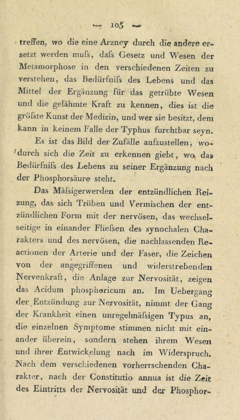 treffen, wo die eine Arzney durch die andere er- setzt werden mufs, dafs Gesetz und Wesen der Metamorphose in den verschiedenen Zeiten zu verstehen, das Bedürfnifs des Lebens und das Mittel der Ergänzung für das getrübte Wesen und die gelähmte Kraft zu kennen, dies ist die grölste Kunst der Medizin, und wer sie besitzt, dem kann in keinem Falle der Typhus furchtbar seyn. Es ist das Bild der Zufälle aufzustellen, wo- durch sich die Zeit zu erkennen giebt, wo das Bedürfnifs des Lebens zu seiner Ergänzung nach der Phosphorsäure steht. Das Mäfsigerwerden der entzündlichen Rei- zung, das sich Trüben und Vermischen der ent- zündlichen Form mit der nervösen, das wechsel- seitige in einander Fliefsen des synochalen Cha- rakters und des nervösen, die nachlassenden Re- , < aciionen der Arterie und der Faser, die Zeichen « von der angegriffenen und widerstrebenden Nervenkraft, die Anlage zur Nervosität, zeigen das Acidum phosphoricum an. Im Uebergang der .Entzündung zur Nervosität, nimmt der Gang der Krankheit einen unregelmäfsigen Typus an, die einzelnen Symptome stimmen nicht mit ein- ander überein, sondern stehen ihrem Wesen und ihrer Entwickelung nach im Widerspruch. Nach dem verschiedenen vorherrschenden Cha- rakter, nach der Constitutio annua ist die Zeit des Eintritts der Nervosität und der Phosphor-