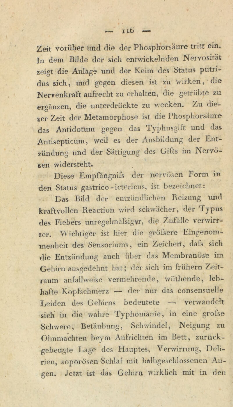 Zeit vorüber und die der Phosphorsäure tritt ein. In dem Bilde der sich entwickelnden Nervosität zeigt die Anlage und der Keim des Status putri- dus sich, und gegen diesen ist zu wirken, die Nerrenkraft aufrecht zu erhalten, die getrübte zu ergänzen, die unterdrückte zu wecken. Zu die- ser Zeit der Metamorphose ist die Phosphorsäure das Antidotum gegen das Typhusgift und das Antisepticum, weil es der Ausbildung der Ent- zündung und der Sättigung des Giits im Nervö- sen widersteht. Diese Empfängnifs der nervösen Form in den Status gastrico-ictericus, ist bezeichnet: Bas Bild der entzündlichen Reizung und kraftvollen Reaction wird schwächer, der Typus des Fiebers unregelrnälsiger, die Zufälle verwirr- ter. Wichtiger ist hier die grölsere Eingenom- menheit des Sensoriums, ein Zeichen, dafs sich die Entzündung auch über das Membranöse im Gehirn ausgedehnt hat; der sich im frühem Zeit- raum anfallweise vermehrende, wütliende, leb- f i hafte Kopfschmerz — der nur das consensuelle Leiden des Gehirns bedeutete — verwandelt sich’ in die wahre Typhomanie, in eine grofse Schwere, Betäubung, Schwindel, Neigung zu Ohnmächten beym Aufrichten im Bett, zurück- gebeugte Lage des Hauptes, Verwirrung, Deli- rien, soporösen Schlaf mit halbgeschlossenen Au- gen. Jetzt ist das Gehirn wirklich mit in den