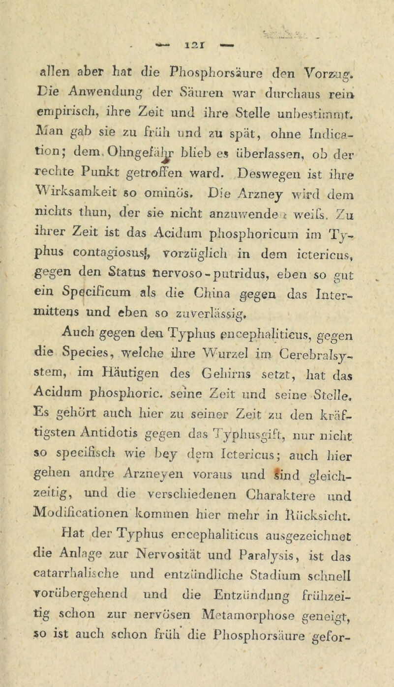 allen aber bat die Phosphorsäure den Vorzug. Die Anwendung der Säuren war durchaus rein empirisch, ihre Zeit und ihre Stelle unbestimmt. Alan gab sie zu früh und zu spät, ohne Iudica- ta011* dem. Ohngefäl^r blieb es überlassen, ob der rechte Punkt getroffen ward. Deswegen ist ihre V irksamkeit so ominos. D:e Arzney wird dem nichts tliun, der sie nicht anzuwende i weifs. Zu ihrer Zeit ist das Acidum phosphoricum im Ty- phus contagiosusj, vorzüglich in dem ictericus, gegen den Status tiervoso-putridus, eben so gut ein Specificum als die China gegen das Inter- mittens und eben so zuverlässig. Auch gegen den Typhus pncephaliticus, gegen die Species, welche ilire Wurzel im Cerebralsy- stem, im Häutigen des Gehirns setzt, hat das Acidum phosphoric. seine Zeit und seine Stelle, Es gehurt auch hier zu seiner Zeit zu den kräf- tigsten Antidotis gegen das Typhusgift, nur nicht so specihsch wde bey dem Ictericus; auch liier gehen andre Arzneyen voraus und lind gleich- zeitig, und die verschiedenen Charaktere und Modificationen kommen hier mehr in Rücksicht. Hat der Typhus er.cephaliticus ausgezeichuet die Anlage zur Nervosität und Paralysis, ist das catarrhalische und entzündliche Stadium schnell vorübergehend und die Entzündung frühzei- tig schon zur nervösen Metamorphose geneigt, so ist auch schon früh die Phosphorsäure gefor-