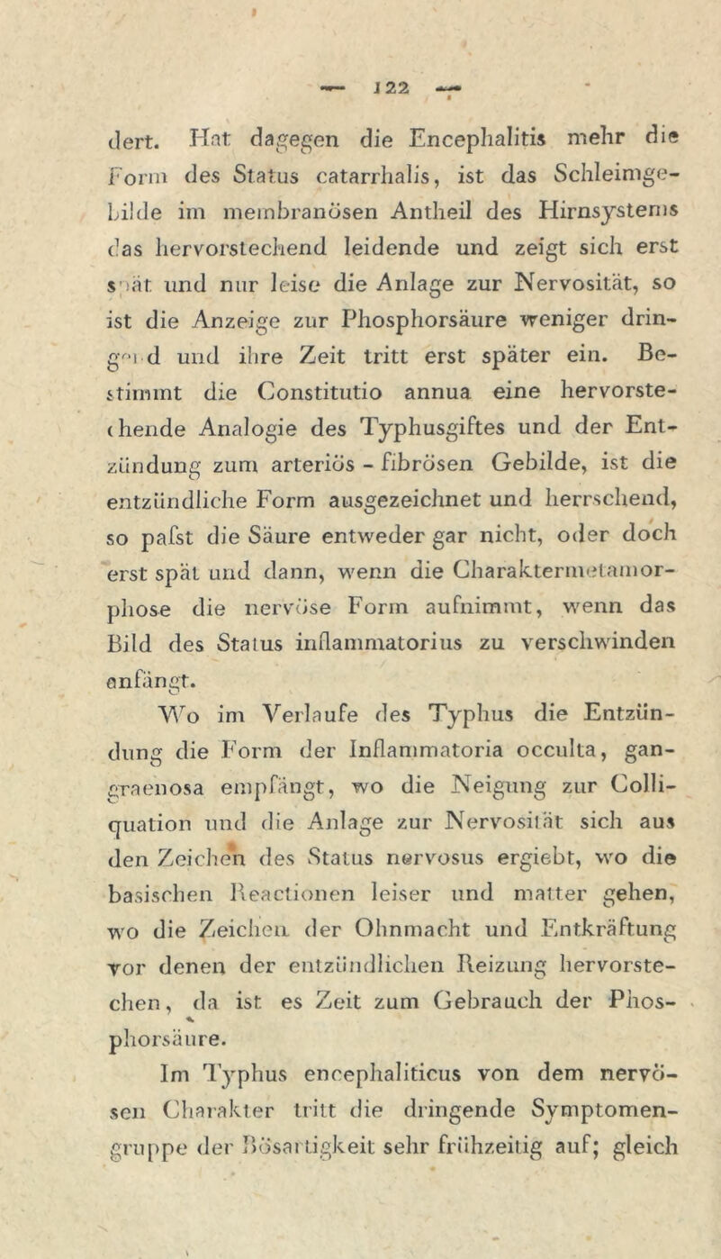 dert. Hat dagegen die Encephalitis mehr die Form des Status catarrhalis, ist das Schleimge- Lilde im membranösen Antheil des Hirnsysterns das hervorstechend leidende und zeigt sich erst spat und nur leise die Anlage zur Nervosität, so ist die Anzeige zur Phosphorsäure weniger drin- gv*i d und ihre Zeit tritt erst später ein. Be- stimmt die Constitutio annua eine hervorste- chende Analogie des Typhusgiftes und der Ent- zündung zum arteriös - fibrösen Gebilde, ist die entzündliche Form ausgezeichnet und herrschend, so pafst die Säure entweder gar nicht, oder doch erst spät und dann, wenn die Charaktermetamor- phose die nervöse Form aufnimmt, wenn das Bild des Status inflammatorius zu verschwinden anfänet. O Wo im Verlaufe des Typhus die Entzün- dung die Form der Inflammatoria occulta, gan- graenosa empfängt, wo die Neigung zur Colli- quation und die Anlage zur Nervosität sich aus den Zeichen des Status nervosus ergiebt, wo die basischen Beactionen leiser und matter gehen, wo die Zeichen der Ohnmacht und Entkräftung vor denen der entzündlichen Beizung hervorste- chen, da ist es Zeit zum Gebrauch der Phos- phorsäure. Im Typhus encephaliticus von dem nervö- sen Charakter tritt die dringende Symptomen- gruppe der Bösartigkeit sehr frühzeitig auf; gleich