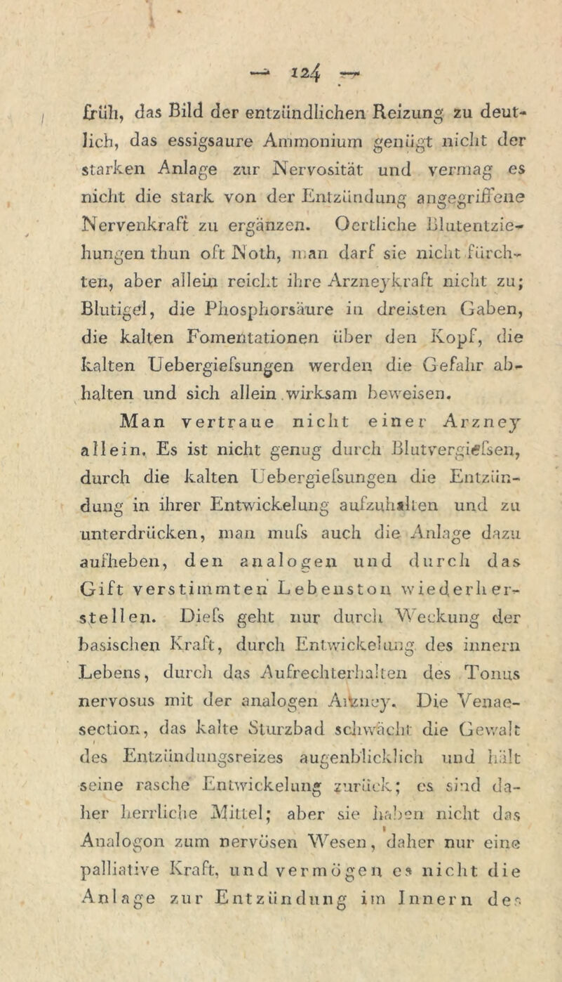 früh, das Bild der entzündlichen Reizung zu deut- lich, das essigsaure Ammonium genügt nicht der starken Anlage zur Nervosität und vermag es nicht die stark von der Entzünd uns angegriffene Nervenkraft zu ergänzen. Oertliche Blutentzie- hungen thun oft ftloth, man darf sie nicht fürch- ten, aber allein reicht ihre Arznejkraft nicht zu; Blutigel, die Phosphorsäure in dreisten Gaben, die kalten Fomentationen über den Kopf, die kalten Uebergiefsungen werden die Gefahr ab- halten und sich allein wirksam beweisen. Man vertraue nicht einer Arzney allein. Es ist nicht genug durch Blutvergitffsen, durch die kalten Uebergiefsungen die Entzün- dung in ihrer Entwickelung aufzuhallen und zu unterdrücken, man mufs auch die Anlage dazu aufheben, den analogen und durch das Gift verstimmten Lebenston wie der her- steilen. Diefs geht nur durch Weckung der basischen Kraft, durch Entwickelung, des innern Lebens, durch das Aufrechterliaken des Tonus nervosus mit der analogen Aiteney« Die Venae- section, das kalte Sturzbad schwächt die Gewalt des Entzündungsreizes augenblicklich und hält seine rasche Entwickelung zurück; cs sind da- her herrliche Mittel; aber sie haben nicht das Analogon zum nervösen Wesen, daher nur eine palliative Kraft, und vermögen cs nicht die Anlage zur Entzündung im Innern der.