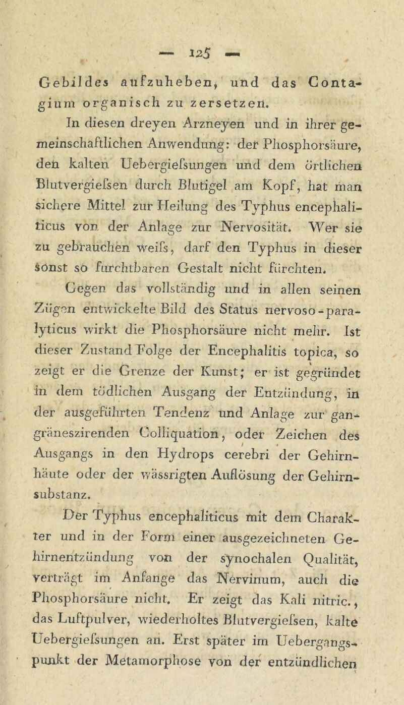 Gebildes aufzuheb en, und das Conta- gium organisch zu zersetzen. In diesen dreyen Arzneyen und in ihrer ge- meinschaftlichen Anwendung: der Phosphorsäure, den kalten Uebergiefsungen und dem örtlichen Biutvergiefsen durch Blutigel am Kopf, hat man sichere Mittel zur Heilung des Typhus encephali- ticus von der Anlage zur Nervosität. Wer sie zu gebrauchen Weifs, darf den Typhus in dieser Sonst so furchtbaren Gestalt nicht fürchten. Gegen das vollständig und in allen seinen Zügen entwickelte Bild des Status nervoso-para- Jyticus wirkt die Phosphorsäure nicht mehr. Ist dieser Zustand Folge der Encephalitis topica, so zeigt er die Grenze der Kunst; er ist gegründet in dem tödlichen Ausgang der Entzündung, in der ausgefiihrten Tendenz und Anlage zur gan- gräneszirenden Colliquation, oder Zeichen des / * Ausgangs in den Hydrops cerebri der Gehirn- häute oder der wässrigten Auflösung der Gehirn- substanz. Der Typhus encephaliticus mit dem Charak- ter und in der form einer ausgezeichneten Ge- hirnentzündung von der synochalen Qualität, verträgt im Anfänge das Nervinum, auch die Phosphorsäure nicht. Er zeigt das Kali nitric., das Luftpulver, wiederholtes Biutvergiefsen, kalte Uebergiefsungen an. Erst später im Uebergnngs- piuikt der Metamorphose von der entzündlichen